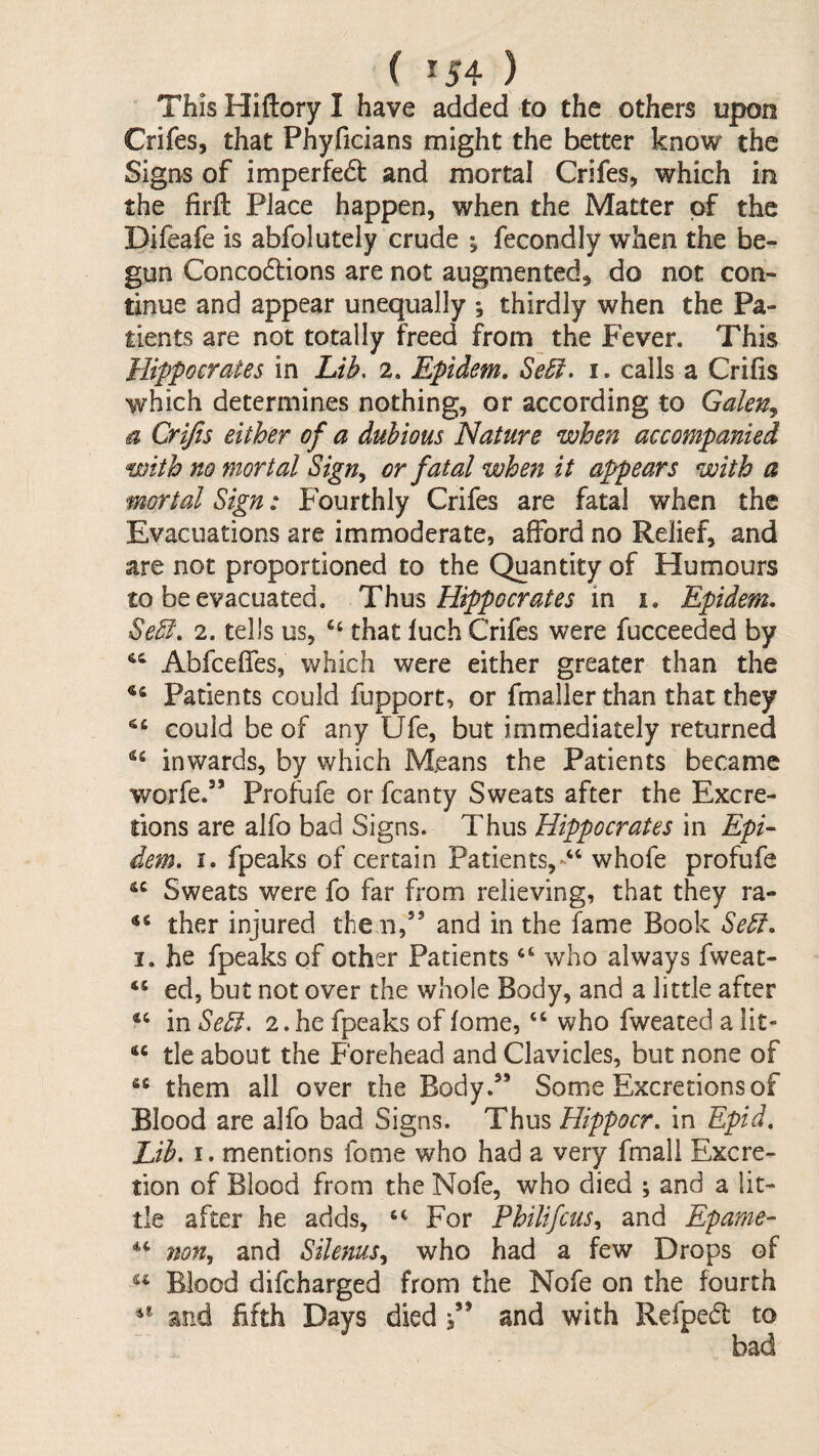 This Hiftory I have added to the others upon Crifes, that Phyficians might the better know the Signs of imperfed and mortal Crifes, which in the firfl: Place happen, when the Matter of the Difeafe is abfolutely crude ; fecondly when the be¬ gun Concodlions are not augmented, do not con¬ tinue and appear unequally ; thirdly when the Pa¬ tients are not totally freed from the Fever. This Hippocrates in Lib. 2. Epidem, Se£i. i. calls a Crifis which determines nothing, or according to Galen^ a Crifis either of a dubious Nature when accompanied with no mortal Sign^ or fatal when it appears with a mortal Sign: Fourthly Crifes are fatal when the Evacuations are immoderate, afford no Relief, and are not proportioned to the Quantity of Humours £0 be evacuated. Thm Hippocrates in. i. Epidem. Sebl. 2. tells us, that luch Crifes were fucceeded by Abfceffes, which were either greater than the Patients could fupport, or fmaller than that they could be of any Ufe, but immediately returned inwards, by which Means the Patients became worfe.” Profufe or fcanty Sweats after the Excre¬ tions are alfo bad Signs. Thus Hippocrates in Epi¬ dem. I. fpeaks of certain Patients,whofe profufe Sweats were fo far from relieving, that they ra- ther injured the n,” and in the fame Book Sebf. I. he fpeaks of other Patients who always fweat- ed, but not over the whole Body, and a little after in Se5i. 2. he fpeaks of fome, “ who fweated a lit- tie about the Forehead and Clavicles, but none of them all over the Body.” Some Excretions of Blood are alfo bad Signs. Thus Hippocr. in Epid, Lib. I. mentions fome who had a very fmall Excre¬ tion of Blood from the Nofe, who died ; and a lit¬ tle after he adds, For Philifcns.^ and Epame- non, and Silenus, who had a few Drops of Blood difcharged from the Nofe on the fourth and fifth Days died i’’ and with Refpedl to