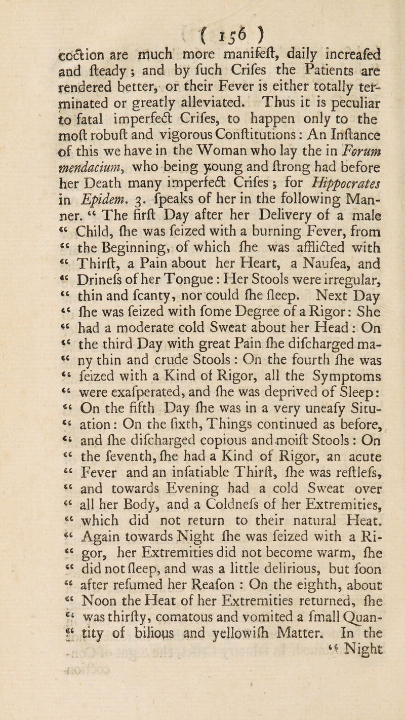 '( 15^) cc^ion are much more manifefl:, daily increafed and fleady; and by fuch Crifes the Patients are rendered better, or their Fever is either totally ter¬ minated or greatly alleviated. Thus it is peculiar to fatal imperfect Crifes, to happen only to the moft robuft and vigorous Conftitutions: An Inftance of this we have in the Woman who lay the in Forum mendacium^ who being young and ftrong had before her Death many imperfedt Crifes; for Hippocrates in Epidem, 3. ipeaks of her in the following Man¬ ner. The firft Day after her Delivery of a male “ Child, (he was feized with a burning Fever, from ‘‘ the Beginning, of which fhe was afflidted with Thirft, a Pain about her Heart, a Naufea, and Drinefs of her Tongue: Her Stools were irregular, thin and fcanty, nor could fhe fleep. Next Day ‘‘ fhe was feized with fome Degree of a Rigor: She had a moderate cold Sweat about her Head : On the third Day with great Pain fhe difeharged ma- ny thin and crude Stools : On the fourth fhe was feized with a Kind of Rigor, all the Symptoms “ v^ere exafperated, and fhe was deprived of Sleep: On the fifth Day fhe was in a very uneafy Situ- ation: On the fixth, Things continued as before, and fhe difeharged copious andmoift Stools: On the feventh,fhe had a Kind of Rigor, an acute Fever and an infatiable Thirft, fhe was reftlefs, and towards Evening had a cold Sweat over ail her Body, and a Coldnefs of her Extremities, which did not return to their natural Heat. Again towards Night fhe was feized with a Ri- gor, her Extremities did not become warm, fhe did not fleep, and was a little delirious, but foon after refumed her Reafon : On the eighth, about Noon the Heat of her Extremities returned, fhe was thirffy, comatous and vomited a fmall Quan- tity of bilious and yellowifh Matter. In the Night