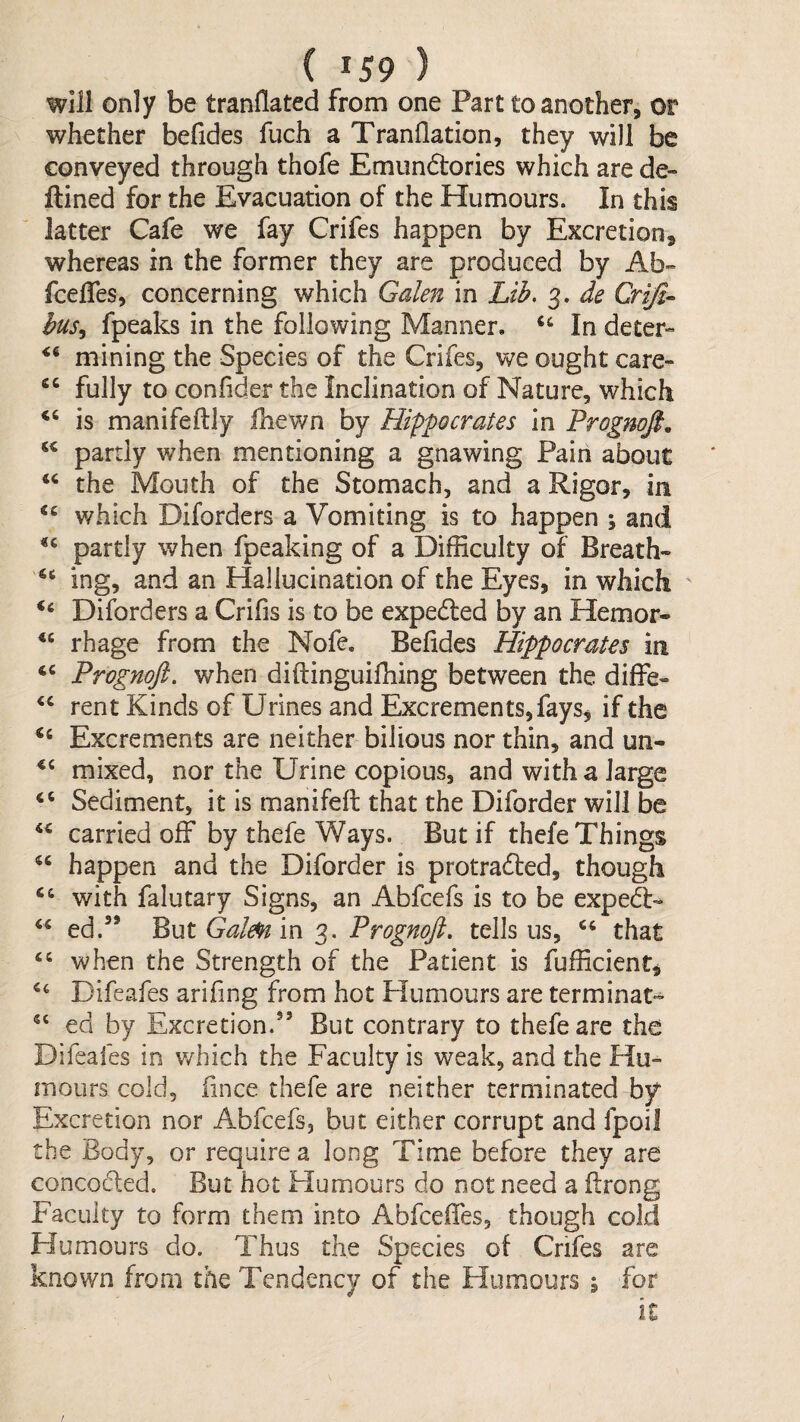 will only be tranflated from one Part to another, or whether befides fuch a Tranflation, they will be conveyed through thofe Emundtories which are de- ftined for the Evacuation of the Humours. In this latter Cafe we fay Crifes happen by Excretion, whereas in the former they are produced by Ab» fcelfes, concerning which Galen in Lib. 3. de Qriji- bus^ fpeaks in the following Manner. ‘‘ In deter-” mining the Species of the Crifes, we ought care- fully to conlider the Inclination of Nature, which is manifeftly fhewn by Hippocrates in Prognofi, partly when mentioning a gnawing Pain about the Mouth of the Stomach, and a Rigor, in which Diforders a Vomiting is to happen ; and partly when fpeaking of a Difficulty of Breath- ing, and an Hallucination of the Eyes, in which Diforders a Crifis is to be expedled by an Hemor* rhage from the Nofe. Befides Hippocrates in tc Prognoft. when diftinguiffiing between the diffe- ‘‘ rent Kinds of Urines and Excrements, faySj if the Excrements are neither bilious nor thin, and un- mixed, nor the Urine copious, and with a large Sediment, it is manifeft that the Diforder will be carried off by thefe Ways. But if thefe Things happen and the Diforder is protradted, though “ with falutary Signs, an Abfcefs is to be expedU ed.’* Prognofl. tells us, that ‘‘ when the Strength of the Patient is fufficient^ Difeafes arifing from hot Humours are terminate ed by Excretion.” But contrary to thefe are the Difeafes in which the Faculty is weak, and the Hu¬ mours cold, fince thefe are neither terminated by Excretion nor Abfcefs, but either corrupt and fpoil the Body, or require a long Time before they are conceded. But hot Humours do not need a flrong Faculty to form them into Abfeeffes, though cold Humours do. Thus the Species of Crifes are known from the Tendency of the Humours ; for /