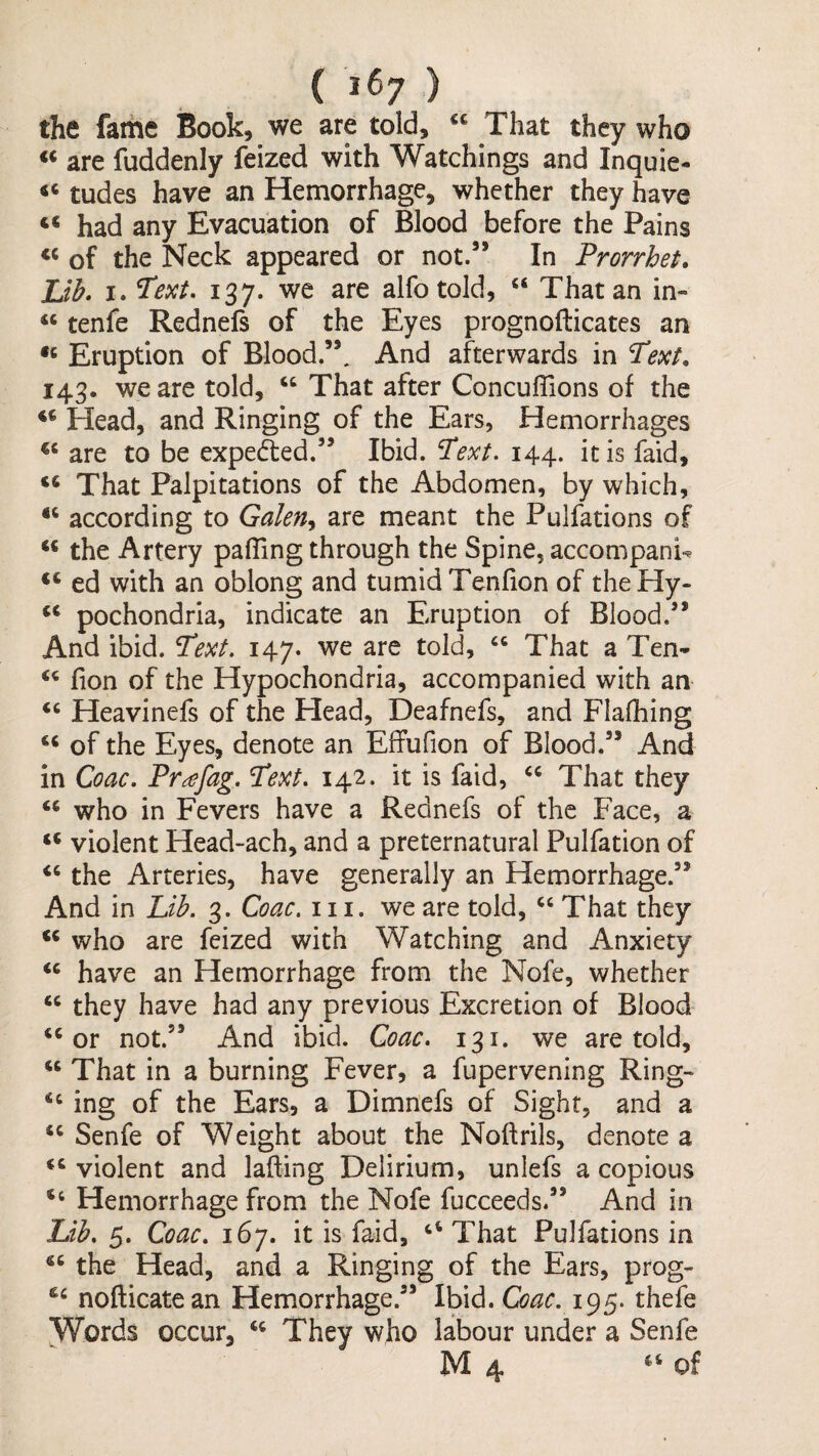 ( j67 ) the fame Book, we are told, “ That they who are fuddenly feized with Watchings and Inquie- ‘‘ tudes have an Hemorrhage, whether they have ‘‘ had any Evacuation of Blood before the Pains of the Neck appeared or not.” In Prorrhet. Lib. I. 137. we are alfotold, “ That an in- “ tenfe Rednefs of the Eyes prognofticates an Eruption of Blood.”. And afterwards in Text. 143. we are told, “ That after Concuflions of the Head, and Ringing of the Ears, Hemorrhages are to be expeded.” Ibid. Text, 144. it is faid, ‘‘ That Palpitations of the Abdomen, by which, ‘‘ according to Galen,^ are meant the Pulfations of the Artery paffing through the Spine, accompanU ed with an oblong and tumid Tenfion of theHy- pochondria, indicate an Eruption of Blood.” And ibid. Text, 147. we are told, “ That a Ten- fion of the Hypochondria, accompanied with an ‘‘ Heavinefs of the Head, Deafnefs, and Flafhing of the Eyes, denote an Effufion of Blood.” And in Coac. Prajag. Text, 142. it is faid, That they who in Fevers have a Rednefs of the Face, a violent Head-ach, and a preternatural Pulfation of the Arteries, have generally an Hemorrhage.” And in Lib. 3. Coac. 111. we are told, ‘‘ That they ** who are feized with Watching and Anxiety ‘‘ have an Hemorrhage from the Nofe, whether “ they have had any previous Excretion of Blood ‘‘or not.” And ibid. Coac, 131. we are told, “ That in a burning Fever, a fupervening Ring- “ ing of the Ears, a Dimnefs of Sight, and a “ Senfe of Weight about the Noftrils, denote a “ violent and lading Delirium, unlefs a copious “ Hemorrhage from the Nofe fucceeds.” And in Lib, 5. Coac, 167. it is faid, “ That Pulfations in “ the Head, and a Ringing of the Ears, prog- nofticatean Hemorrhage.” Ibid. 195. thefe Words occur, “ They who labour under a Senfe