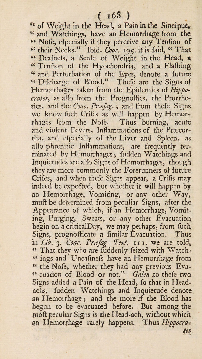 cc <( ( i68 ) of Weight in the Head, a Pain in the Sinciput^ and Watchings, have an Hemorrhage from the Nofe, efpecially if they perceive any Tenfion of their Necks.” Ibid. Coac, 195. it is faid, ‘‘ That Deafnefs, a Senfe of Weight in the Head, a Tenfion of the Hyochondria, and a Flafhing and Perturbation of the Eyes, denote a future Difcharge of Blood.” Thefe are the Signs of Hemorrhages taken from the Epidemics of Hippo¬ crates^ as alfo from the Prognoflics, the Prorrhe- tics, and the Coac, Pr^fag. ; and from thefe Signs we know fuch Crifes as will happen by Hemor¬ rhages from the Nofe. Thus burning, acute and violent Fevers, Inflammations of the Prsecor- dia, and efpecially of the Liver and Spleen, as alfo phrenitic Inflammations, are frequently ter¬ minated by Hemorrhages; fudden Watchings and Inquietudes are alfo Signs of Hemorrhages, though they are more commonly the Forerunners of future Crifes, and when thefe Signs appear, a Crifis may indeed be expefted, but whether it will happen by an Hemorrhage, Vomiting, or any other Way, muft be determined from peculiar Signs, after the Appearance of which, if an Hemorrhage, Vomit¬ ing, Purging, Sweats, or any other Evacuation begin on a criticalDay, we may perhaps, from fuch Signs, prognofticate a fimilar Evacuation. Thus m Lih. 3. Coac. Pr^fag. Pext. iii. we are told. That they who are fuddenly feized with Watch- “ ings and Uneafinefs have an Hemorrhage from the Nofe, whether they had any previous Eva- cuation of Blood or not.” Galen .to thefe two Signs added a Pain of the Head, fo that in Head- achs, fudden Watchings and Inquietude denote an Hemorrhage ^ and the more if the Blood has begun to be evacuated before. But among the rnoft peculiar Signs is the Head-ach, without which an Hemorrhage rarely happens, Thus Hippocm^.