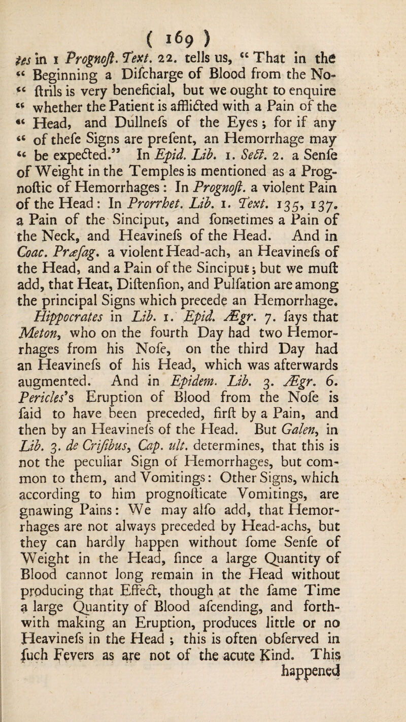 Usiti I Prognoft.Text, 22. tells us, “That in the “ Beginning a Difcharge of Blood from the No- ftrils is very beneficial, but we ought to enquire whether the Patient is afflidted with a Pain of the Head, and Dullnefs of the Eyes; for if any “ of thefe Signs are prefent, an Hemorrhage may be expedled.” In Epd. Lib, i. Se£l. 2. a Senfe of Weight in the Temples is mentioned as a Prog- noftic of Hemorrhages: In Prognoft, a violent Pain of the Head: In Prorrhet, Lib, i. Text, 135, 137. a Pain of the Sinciput, and fometimes a Pain of the Neck, and Heavinefs of the Head. And in Coac, Pr^fag, a violent Head-ach, an Heavinefs of the Head, and a Pain of the Sinciput; but we muft add, that Heat, Diftenfion, and PuJfation are among the principal Signs which precede an Hemorrhage* Hippocrates in Lib. i, Epid, Mgr. 7. fays that Meton^ who on the fourth Day had two Plemor- rhages from his Nofe, on the third Day had an Heavinefs of his Head, which was afterwards augmented. And in Epidem. Lib. 3. Mgr. 6. Pericleses Eruption of Blood from the Nofe is faid to have been preceded, firft by a Pain, and then by an Heavinefs of the Head. But Galen^ in Lib. 3. de Crifihus^ Cap. iilt. determines, that this is not the peculiar Sign of Hemorrhages, but com¬ mon to them, and Vomitings: Other Signs, which according to him prognofticate Vomitings, are gnawing Pains: We may alfo add, that Hemor¬ rhages are not always preceded by Head-achs, but they can hardly happen without fome Senfe of Weight in the Head, fince a large Quantity of Blood cannot long remain in the Head without producing that Effedt, though at the fame Time a large Qiantity of Blood afcending, and forth¬ with making an Eruption, produces little or no Heavinefs in the Head ; this is often obferved in fuch Fevers as are not of the acute Kind. Thi§ happened