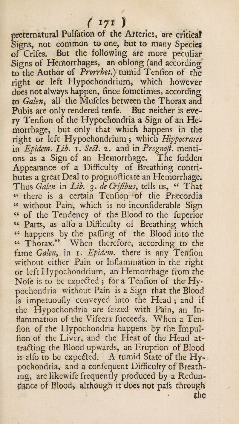 ( 1?* ) preternatural Pulfation of the Arteries, are critical Signs, not common to one, but to many Species of Crifes. But the following are more peculiar Signs of Hemorrhages, an oblong (and according’ to the Author of Prorrhet,) tumid Tenfion of the right or left Hypochondrium, which however does not always happen, fince fometimes, according to Galen^ all the Mufcles between the Thorax and Pubis are only rendered tenfe. But neither is eve¬ ry Tenfion of the Hypochondria a Sign of an He¬ morrhage, but only that which happens in the right or left Hypochondrium ; which Hippocrates in Epidem. Lib. i. Se5l. 2. and in Prognofi. menti¬ ons as a Sign of an Hemorrhage. The fudden Appearance of a Difficulty of Breathing contri¬ butes a great Deal to prognofiicate an Hemorrhage. Thus Galen in Lib. 3. deCriJibus^ tells us, That there is a certain Tenfion of the Fr^cordia “ without Pain, which is no inconfiderable Sign “ of the Tendency of tjie Blood to the fuperior ‘‘ Parts, as alfo a Difficulty of Breathing which happens by the paffing of the Blood into the Thorax.” When therefore, according to the fame Galen^ in i. Epidem. there is any Tendon without either Pain or Inflammation in the right or left Hypochondrium, an Hemorrhage from the Nofe is to be expedled ; for a Tendon of the Hy¬ pochondria without Pain is a Sign that the Blood is impetuoufly conveyed into the Head ; and if the Hypochondria are feized with Pain, an In¬ flammation of the Vifeera fucceeds. When a Ten¬ don of the Hypochondria happens by the Impul- don of the Liver, and the Heat of the Head at¬ tracting the Blood upwards, an Eruption of Blood is alfo to be expedled. A tumid State of the Hy¬ pochondria, and a confequent Difficulty of Breath¬ ing, are likewife frequently produced by a Redun¬ dance of Blood, although it does not pafs through