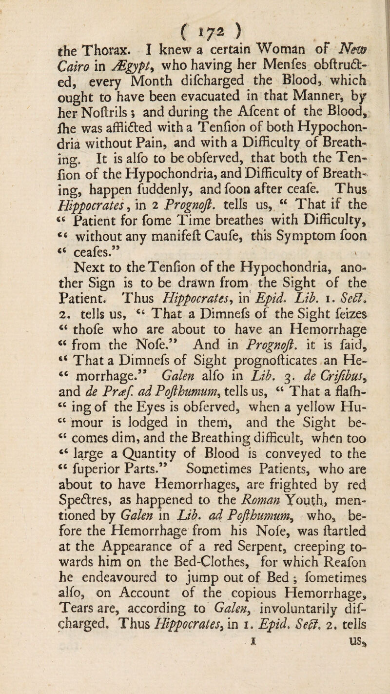 ( ‘72 ) the Thorax. I knew a certain Woman of Nm Cairo in who having her Menfes obftrud- ed, every Month difcharged the Blood, which ought to have been evacuated in that Manner, by her Noftrils; and during the Afcent of the Blood, flie was afflidled with a Tenfion of both Hypochon¬ dria without Pain, and with a Difficulty of Breath¬ ing. It is alfo to be obferved, that both the Ten¬ fion of the Hypochondria, and Difficulty of Breath¬ ing, happen fuddenly, and foon after ceafe. Thus Hippocrates^ in 2 Prognoji. tells us, “ That if the Patient for fome Time breathes with Difficulty, “ without any manifeft Caufe, this Symptom foon ceafes.” \ Next to the Tenfion of the Hypochondria, ano¬ ther Sign is to be drawn from the Sight of the Patient. Thus Hippocrates^ m Epid. Lib. i. Se5l. 2. tells us, That a Dimnefs of the Sight feizes ‘‘ thofe who are about to have an Hemorrhage from the Nofe.” And in Prognoji. it is faid. That a Dimnefs of Sight prognofticates an He- ‘‘ morrhage.’* Galen alfo in Lib. 3. de Crijibus^ and de Praf. ad Pojihumum^ tells us, That a flaffi- ing of the Eyes is obferved, when a yellow Hu- mour is lodged in them, and the Sight be- comes dim, and the Breathing difficult, when too “ la/ge a Quantity of Blood is conveyed to the “ fuperior Parts.” Sometimes Patients, who are about to have Hemorrhages, are frighted by red Spedres, as happened to the Roman Youth, men¬ tioned by Galen in Lib* ad Pojihumum., who, be¬ fore the Hemorrhage from his Nofe, was (larded at the Appearance of a red Serpent, creeping to¬ wards him on the Bed-Clothes, for which Reafon he endeavoured to jump out of Bed ; fometimes alfo, on Account of the copious Hemorrhage, Tears are, according to Galen^ involuntarily dif¬ charged, Thus Hippocrates^ in i. Epid. Seff. 2. tells ^ I US:^