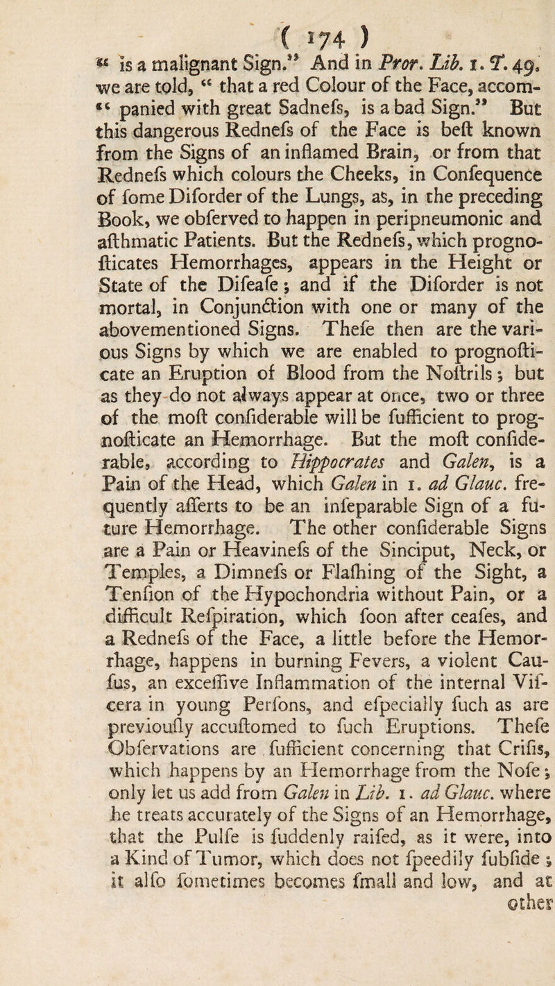 is a malignant Sign.” And in Pror. Lib, i. 49, •we are told, “ that a red Colour of the Face, accom- panied with great Sadnefs, is a bad Sign.” But this dangerous Rednefs of the Face is beft known from the Signs of an inflamed Brain, or from that Rednefs which colours the Cheeks, in Confequence of fome Diforder of the Lungs, as, in the preceding Book, we obferved to happen in peripneumonic and afthmatic Patients. But the Rednefs, which progno- flicates Hemorrhages, appears in the Height or State of the Difeafe; and if the Diforder is not mortal, in Conjun6tion with one or many of the abovementioned Signs. Thefe then are the vari¬ ous Signs by which we are enabled to prognofti- cate an Eruption of Blood from the Noftrils; but as they-do not always appear at Once, two or three of the moft confiderable will be fuflicient to prog- noflicate an Hemorrhage. But the mofl confide- rabie, according to Hippocrates and Galen,, is a Pain of the Head, which Galen in i. ad Glauc. fre¬ quently aflferts to be an infeparable Sign of a fu¬ ture Hemorrhage. The other confiderable Signs are a Pain or Heavinefs of the Sinciput, Neck, or Temples, a Dimnefs or Flafhing of the Sight, a Tenfion of the Flypochondria without Pain, or a difficult Refpiration, which foon after ceafes, and a Rednefs of the Face, a little before the Hemor¬ rhage, happens in burning Fevers, a violent Cau- fus, an exceffive Inflammation of the internal Vif- cera in young Perfons, and efpecially fuch as are previoufly accuftomed to fuch Eruptions. Thefe Obfervations are fufficient concerning that Crifis, which happens by an Hemorrhage from the Nofe \ only let us add from Gakyi in Lib. i. ad Glauc. where he treats accurately of the Signs of an Hemorrhage, that the Pulfe is fuddenly raifed, as it were, into a Kind of Tumor, which does not fpeedily fubfide j it alfo feme times becomes fmall and low, and at other