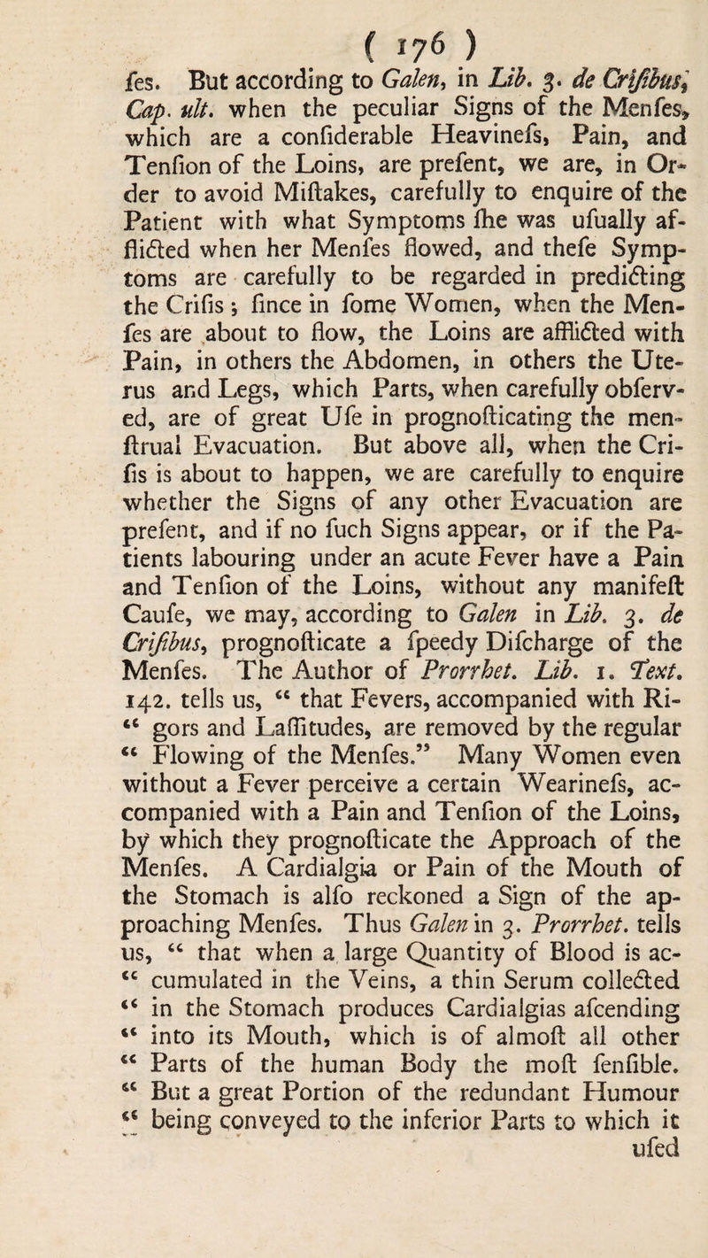 fes. But according to Gale% in Lib, 3. de Crifibmi Cap. ult, when the peculiar Signs of the Menfes^ which are a confiderable Heavinefs, Pain, and Tenfion of the Loins, are prefent, we are, in Or* der to avoid Miftakes, carefully to enquire of the Patient with what Symptoms Hie was ufually af- flided when her Menfes flowed, and thefe Symp¬ toms are carefully to be regarded in predifting the Crifls ; flnee in fome Women, when the Men¬ fes are about to flow, the Loins are afflided with Pain, in others the Abdomen, in others the Ute¬ rus and Legsl which Parts, when carefully obferv- ed, are of great Ufe in prognofticating the men- flrual Evacuation. But above ail, when the Cri- fis is about to happen, we are carefully to enquire whether the Signs of any other Evacuation are prefent, and if no fuch Signs appear, or if the Pa¬ tients labouring under an acute Fever have a Pain and Tenflon of the Loins, without any manifeft Caufe, we may, according to Galen in Lib, 3. de Crifihus^ prognofticate a fpeedy Difcharge of the Menfes. The Author of Prorrhei, Lib, 1, Text, 142. tells us, “ that Fevers, accompanied with Ri- “ gors and LafTitudeSi are removed by the regular Flowing of the Menfes.” Many Women even without a Fever perceive a certain Wearinefs, ac¬ companied with a Pain and Tenflon of the Loins, by which they prognofticate the Approach of the Menfes. A Cardialgia or Pain of the Mouth of the Stomach is alfo reckoned a Sign of the ap¬ proaching Menfes. Thus Galen \x\ 3. Prorrhet, tells US, ‘‘ that when a large Quantity of Blood is ac- cumulated in the Veins, a thin Serum colleded ‘‘ in the Stomach produces Cardialgias afeending into its Mouth, which is of almoft ail other Parts of the human Body the moft fenflblc. But a great Portion of the redundant Humour ‘‘ being conveyed to the inferior Parts to which it ufed