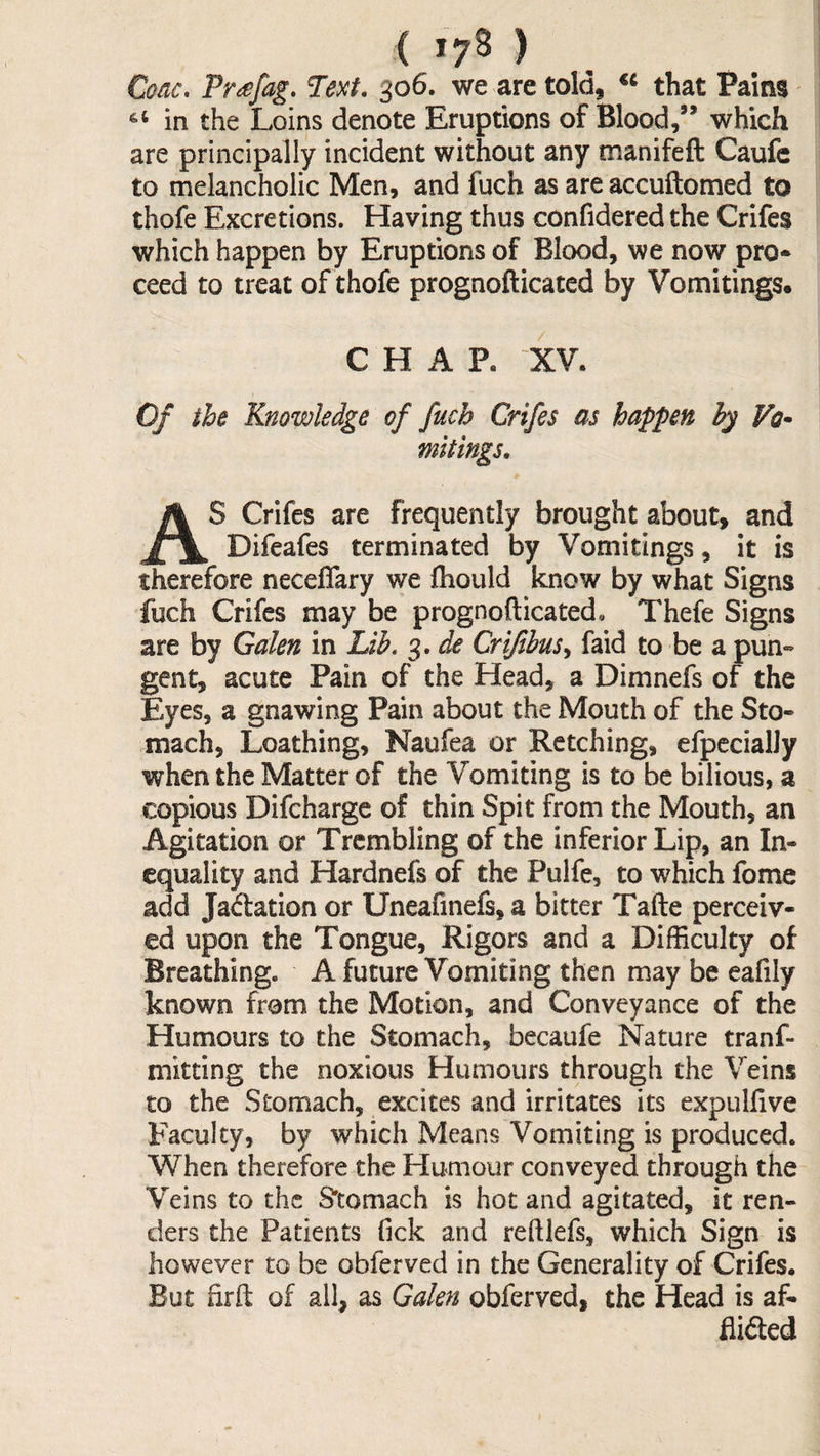 ( >7^ ) Coac, Pr^fag, 306. we are told, that Pains in the Loins denote Eruptions of Blood,” which are principally incident without any manifeft Caufe to melancholic Men, and fuch as are accuftomed to thofe Excretions. Having thus confidered the Crifes which happen by Eruptions of Blood, we now pro* ceed to treat of thofe prognofticated by Vomitings. CHAP, XV. Of the Knowledge of fuch Crifes as happen hy Vq* mitings, AS Crifes are frequently brought about, and Difeafes terminated by Vomitings, it is therefore neceflary we fhould know by what Signs fuch Crifes may be prognofticated. Thefe Signs are by Galen in Lib, 3. de Crifibus,^ faid to be a pun« gent, acute Pain of the Head, a Dimnefs of the Eyes, a gnawing Pain about the Mouth of the Sto¬ mach, Loathing, Naufea or Retching, efpccialJy when the Matter of the Vomiting is to be bilious, a copious Difcharge of thin Spit from the Mouth, an Agitation or Trembling of the inferior Lip, an In¬ equality and Hardnefs of the Pulfe, to which fome add Jadation or Uneafinefs,a bitter Tafte perceiv¬ ed upon the Tongue, Rigors and a Difficulty of Breathing. A future Vomiting then may be eafily known from the Motion, and Conveyance of the Humours to the Stomach, becaufe Nature tranf- mitting the noxious Humours through the Veins to the Stomach, excites and irritates its expulfive Faculty, by which Means Vomiting is produced. When therefore the Humour conveyed through the Veins to the S'tomach is hot and agitated, it ren¬ ders the Patients Tick and reftlefs, which Sign is however to be obferved in the Generality of Crifes. But iirft of all, as Galen obferved, the Head is af* Aided