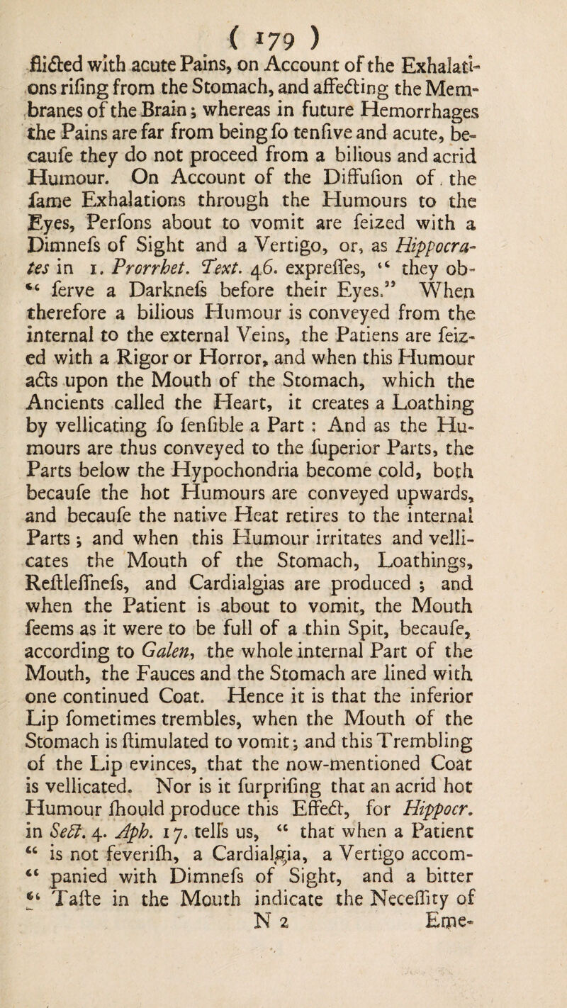 flified with acute Pains, on Account of the Exhalati¬ ons rifing from the Stomach, and afFeding the Mem¬ branes of the Brain; whereas in future Hemorrhages the Pains are far from being fo tenfive and acute, be- caufe they do not proceed from a bilious and acrid Humour. On Account of the Diffufion of. the fame Exhalations through the Humours to the Eyes, Perfons about to vomit are feized with a Dimnefs of Sight and a Vertigo, or, as Hippocra¬ tes m I. Prorrhet. Text. 46. expreffes, they ob- “ ferve a Darknels before their Eyes.” When therefore a bilious Humour is conveyed from the internal to the external Veins, the Patiens are feiz* ed with a Rigor or Horror, and when this Humour ads upon the Mouth of the Stomach, which the Ancients called the Heart, it creates a Loathing by vellicating fo fenfible a Part; And as the Hu¬ mours are thus conveyed to the fuperior Parts, the Parts below the Hypochondria become cold, both becaufe the hot Humours are conveyed upwards, and becaufe the native Heat retires to the internal Parts ; and when this Humour irritates and veJli- cates the Mouth of the Stomach, Loathings, Rcltleflhcfs, and Cardialgias are produced ; and when the Patient is about to vomit, the Mouth feems as it were to be full of a thin Spit, becaufe, according to Galen., the whole internal Part of the Mouth, the Fauces and the Stomach are lined with one continued Coat. Hence it is that the inferior Lip fometimes trembles, when the Mouth of the Stomach is ftimulated to vomit-, and this Trembling of the Lip evinces, that the now-mentioned Coat is vellicated. Nor is it furprifing that an acrid hot Humour fhould produce this Effed, for Hippocr. in Se5l. 4. Aph. 17. telFs us, that when a Patient “ is not feverifh, a Cardialgia, a Vertigo accom- “ panied with Dimnefs of Sight, and a bitter Tafte in the Mouth indicate the Neceflity of N 2 Erne-