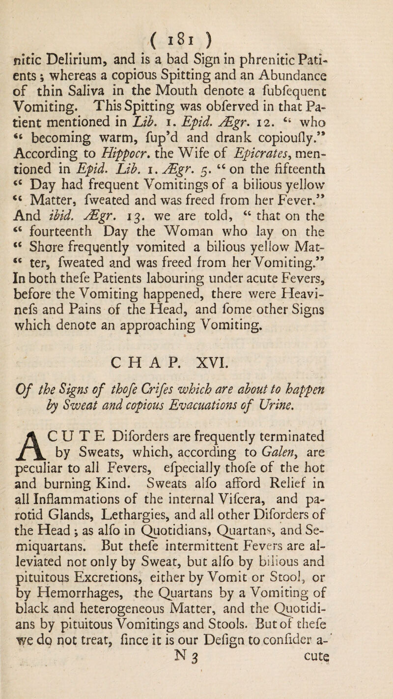 nitic Delirium, and is a bad Sign in phrenitic Pati¬ ents ; whereas a copious Spitting and an Abundance of thin Saliva in the Mouth denote a fubfequent Vomiting. This Spitting was obferved in that Pa¬ tient mentioned in lAh* i. Epid. Mgr* 12. who becoming warm, fup’d and drank copioufly.’* According to Hippocr> the Wife of Epicrates., men¬ tioned in Epid. Lih, i. Mgr, 5. on the fifteenth Day had frequent Vomitings of a bilious yellow ‘‘ Matter, fwcated and was freed from her Fever.’* And iUd, Mgr, 13. we are told, ‘‘that on the ‘‘ fourteenth Day the Woman who lay on the ‘‘ Shore frequently vomited a bilious yellow Mat- ** ter, fweated and was freed from her Vomiting.” In both thefe Patients labouring under acute Fevers, before the Vomiting happened, there were Heavi- nefs and Pains of the Head, and fome other Signs which denote an approaching Vomiting. CHAP. XVI. Of the Signs of thofe Crifes which are about to happen by Sweat and copious Evacuations of Urine, « Acute Diforders are frequently terminated by Sweats, which, according to Galen^ are peculiar to all Fevers, efpecially thofe of the hot and burning Kind. Sweats alfo afford Relief in all Inflammations of the internal Vifcera, and pa¬ rotid Glands, Lethargies, and all other Diforders of the Head ; as alfo in Quotidians, Quartans, and Se¬ miquartans. But thefe intermittent Fevers are al¬ leviated not only by Sweat, but alfo by bilious and pituitous Excretions, either by Vomit or Stool, or by Hemorrhages, the Quartans by a Vomiting of black and heterogeneous Matter, and the Quotidi¬ ans by pituitous Vomitings and Stools. But of thefe we do not treat, fince it is our Defign to confider a-’ N 3 cute