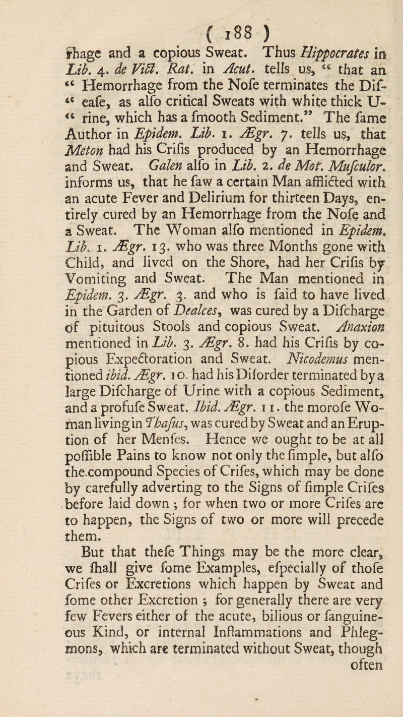 fhage and a copious Sweat. Thus Hippocrates in Lib, 4. de Vibt, Rat, in Acut, tells us, that an Hemorrhage from the Nofe terminates the Dlf- eafe, as alfo critical Sweats with white thick U- rine, which has a fmooth Sediment.” The fame Author in Lib. i. Mgr. 7. tells us, that Meton had his Crifis produced by an Hemorrhage and Sweat. Galen alfo in Lib. 2. de Mot. Mufculor. informs us, that he faw a certain Man afflidled with an acute Fever and Delirium for thirteen Days, en¬ tirely cured by an Hemorrhage from the Nofe and a Sweat. The Woman alfo mentioned in Epidem^ Lib. I. Mgr. 13. who was three Months gone with Child, and lived on the Shore, had her Crifis by Vomiting and Sweat. The Man mentioned in Epidem. 3. Mgr. 3. and who is faid to have lived in the Garden of Dealces^ was cured by a Difcharge of pituitous Stools and copious Sweat. Anamon mentioned in Lib. 3. Mgr. 8. had his Crifis by co¬ pious Expe6loration and Sweat. Nicodemus men¬ tioned ibid. Mgr. lO. had hisDiforder terminated by a large Difcharge of Urine with a copious Sediment, and a profufe Sweat. Ibid. Mgr. 11. the morofe Wo¬ man living in Thafus.^ was cured by Sweat and an Erup¬ tion of her Menfes. Hence we ought to be at all polTible Pains to know not only the fimple, but alfo thexompound Species of Crifes, which may be done by carefully adverting to the Signs of fimple Crifes before laid down ; for when two or more Crifes are to happen, the Signs of two or more will precede them. But that thefe Things may be the more clear, we fhall give fome Examples, efpecially of thofe Crifes or Excretions which happen by Sweat and fome other Excretion ; for generally there are very few Fevers either of the acute, bilious or fanguine- ous Kind, or internal Inflammations and Phleg¬ mons, which are terminated without Sweat, though often