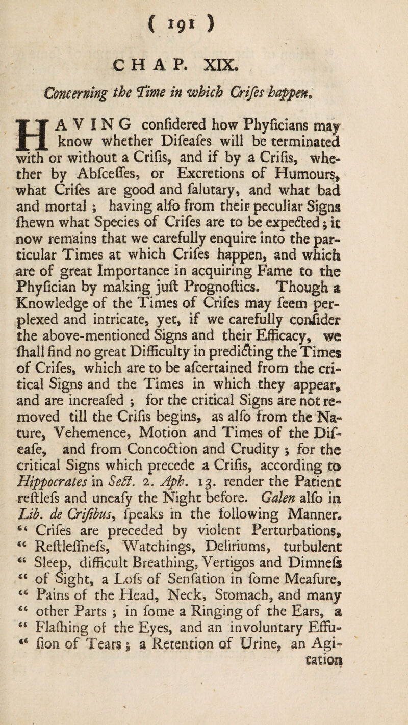 CHAP. XIX. Concerning the Time in which Crifee hc^pen^ Having confidered how Phyficians may know whether Difeafes will be terminated with or without a Crifis, and if by a Crihs, whe¬ ther by Abfceffes, or Excretions of Humours, what Crifes are good and falutary, and what bad and mortal; having alfb from their peculiar Signs Ihewn what Species of Crifes are to be expefted; it now remains that we carefully enquire into the par* ticular Times at which Crifes happen, and which are of great Importance in acquiring Fame to the Phyfician by making juft Prognoftics. Though a Knowledge of the Times of Crifes may feem per¬ plexed and intricate, yet, if we carefully confider the above-mentioned Signs and their Efficacy, we ihall find no great Difficulty in prediAing the Times of Crifes, which are to be afeertained from the cri¬ tical Signs and the Times in which they appear, and are increafed ; for the critical Signs are not re¬ moved till the Crifis begins, as alfo from the Na¬ ture, Vehemence, Motion and Times of the Dif- eafe, and from Concodlion and Crudity ; for the critical Signs which precede a Crifis, according to Hippocrates in Se5t. 2. Aph, ig. render the Patient reftlefs and uneafy the Night before. Galen alfo in Uh. de Crijibus^ fpeaks in the following Manner* Crifes are preceded by violent Perturbations, ReftlefiTnefs, Watchings, Deliriums, turbulent Sleep, difficult Breathing, Vertigos and Dimnefe of Sight, a I,ofs of Senfation in fome Meafure, Pains of the Head, Neck, Stomach, and many other Parts ; in fome a Ringing of the Ears, a Flaffiing of the Eyes, and an involuntary EfFu- fion of Tears i a Retention of Urine, an Agi¬ tation