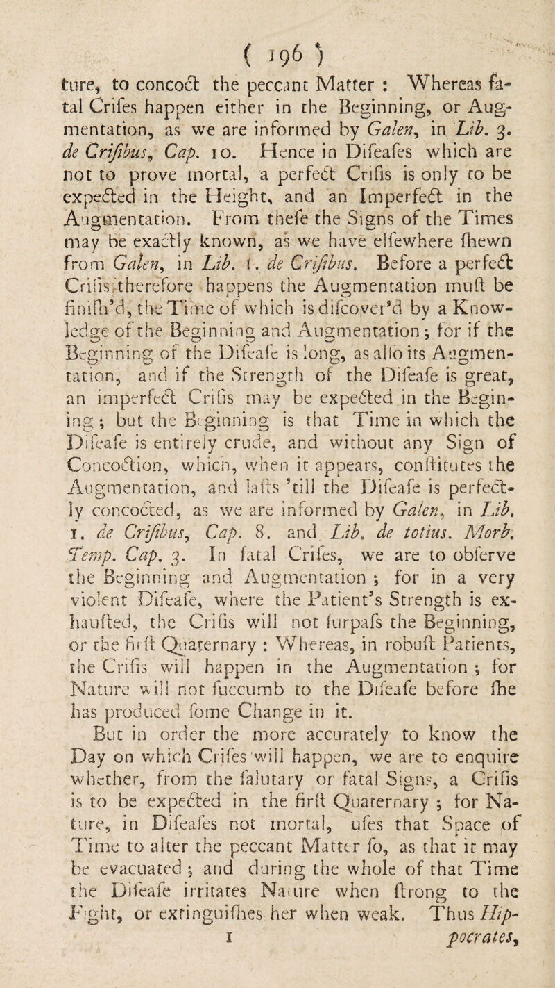 tiire, to concoct the peccant Matter : Whereas fa¬ tal Crifes happen either in the Beginning, or Aug¬ mentation, as we are informed by Gakn^ in Lih, 3. de Crifibus^ Cap. 10. Hence in Difeafes which are not to prove mortal, a perfebf Crifis is only to be cxpedled in the Height, and an Imperfedt in the Augmentation. From thefe the Signs of the Times may be exacily known, as we have elfewhere fhewn from Galen., in Lib. i. de Crifibus. Before a perfedt Crifis^thcrefore happens the Augmentation mull: be bnidi’d, the Time of which isdifcover^d by a Know¬ ledge of the Beginning and Augmentation ; for if the Beginning of the Difeafe is long, as alio its Augmen¬ tation, and if the Strength of the Difeafe is great, an imperfeCl Cribs may be expedled in the Begin- ing; but the Beginning is that Time in which the Difeafe is entirely crude, and without any Sign of Concodlion, whicii, when it appears, conllitutes the Augmentation, and lads ’till the Difeafe is pcrfedl- ]y concodfed, as we are informed by Galen., in Lib, I. de Crifibus., Cap. 8. diud Lib, de totius. Morb, Le?np. Cap. 3. In fatal Crifes, we are to obferve the Beginning and Augmentation *, for in a very violent Difeafe, where the Patient’s Strength is ex- haufled, the Crifis will not furpafs the Beginning, or the hrO: Qtiaternary : Whereas, in robuft Patients, the Crifis will happen in the Augmentation ; for Nature will not fuccurnb to the Difeafe before fhe has produced fome Change in it. But in order the more accurately to know the Day on v/hich Crifes wu 11 happen, we are to enquire whether, from the falutary or fatal Signs, a Crifis is to be expedted in the firft Quaternary ; for Na¬ ture, in Difeafes not mortal, ufes that Space of I'ime to alter the peccant Matter fo, as that it may he evacuated •, and during the whole of that Time the Difeafe irritates Nauire when ftrong to the Fight, or exringuifines her when weak. Thus Hip-