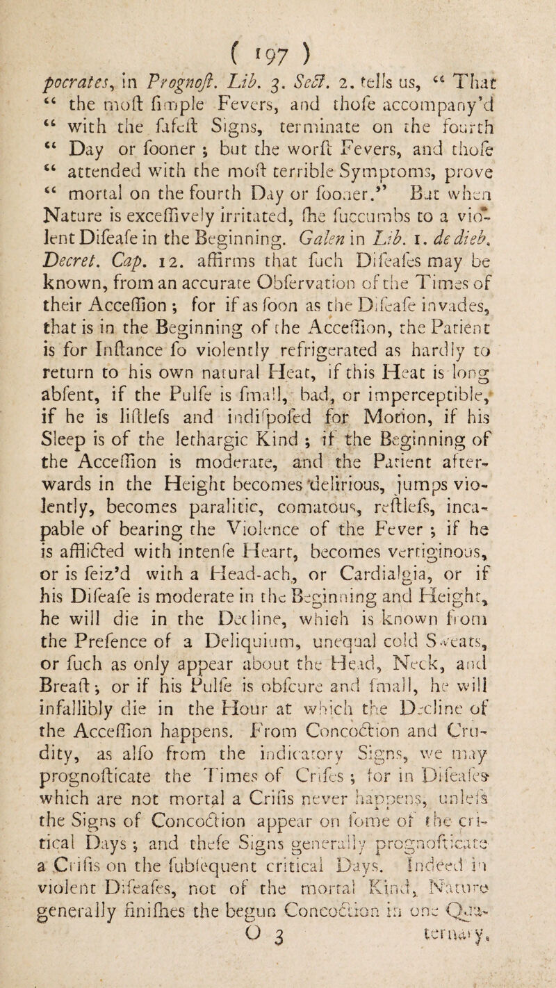 ( '97 ) pocrates^ in Prognojl. Lib. 3. Se5f. 2. tells us, That the mod fimple Fevers, and thofe accompany’d “ with the fafcd Signs, terminate on the fourth “ Day or fooner ; but the word: Fevers, and thofe ‘‘ attended with the mod terrible Symptoms, prove “ mortal on the fourth Day or foo:ier.’’ Bat when Nature is exceffively irritated, fhe fuccumbs to a vio¬ lent Difeafe in the Beginning. Galen in Ltb. i, dedieb. DecreL Cap. 12. affirms that fuch Difeafcs may be known, from an accurate Obfervation of the Times of their Acceffion •, for if as foon as the Difeafe invades, that is in the Beginning of the Acceffion, the Patient is for Inftance fo violently refrigerated as hardly to return to his own natural Pleat, if this Pleat is long abfent, if the Pulfe is fmall, bad, or imperceptible, if he is lidlefs and indirpoled for Motion, if his Sleep is of the lethargic Kind ; if the Beginning of the Acceffion is moderate, and the Patient after¬ wards in the Height becomes'delirious, jumps vio¬ lently, becomes paralicic, comatous, reftlefs, inca¬ pable of bearing the Violence of the P’ever ; if he is afflidled with intenfe Heart, becomes vertiginous, or is feiz’d with a Head-ach,, or Cardialgia, or if his Difeafe is moderate in the Beginning and Pleighr, he will die in the Decline, which is known from the Prefence of a Deliquium, unequal cold S-veats, or fuch as only appear about the Head, Neck, and Bread; or if his Pulfe is obfcure and fmall, he will infallibly die in the Hour at which the Decline of the Acceffion happens. Pdom Concodfion and Cru¬ dity, as alfo from the indicatory Signs, we may prognodicate the Times of Cnfes ; tor in Difeafes'- which are not mortal a Criiis never haoDens, unlefs the Signs of Concodtion appear on feme of the pi- tical Days; and thefe Signs generally prognofxicate ayCi ifis on the fubiec]uefu critical Days. Indeed in violent Difeafes, not of the mortal Kind, Nature generally finifnes the begun Concodlion in one Ckia- O 3 ter nary.
