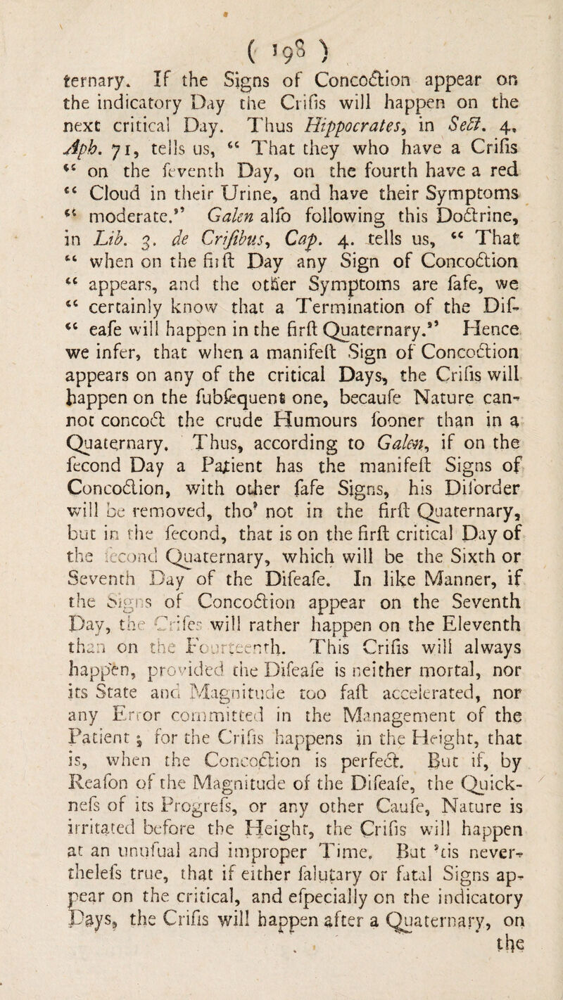 c 19S), ternary. If the Signs of Concoftion appear on the indicatory Day the Crifis will happen on the next critical Day. Thus Hippocrates^ in SeSi, 4, jipb. 71, tells us, That they who have a Crifis on the feventh Day, on the fourth have a red Cloud in their Urine, and have their Symptoms moderate.*’ Galen alfo following this Dodlrine, in Lib. 3. de Crifibus^ Cap. 4. tells us, That when on the fiift Day any Sign of Concodlion ‘‘ appears, and the other Symptoms are fafe, we certainly know that a Termination of the Dif- eafe will happen in the firft Quaternary.” Hence we infer, that when a manifeft Sign of Concodlion appears on any of the critical Days, the Crifis will happen on the fubfcquent one, becaufe Nature can^ not concodl the crude Humours fooner than in a Quaternary, Thus, according to Galen^ if on the fecond Day a Patient has the manifeft Signs of Concodion, v/ith other fafe Signs, his Diforder wall be removed, tho® not in the firft Quaternary, but in the fecond, that is on the firft critical Day ob the fecond Quaternary, which will be the Sixth or Seventh Bay of the Difeafe. In like Manner, if the Oigns of Concodion appear on the Seventh Day, the Crifer will rather happen on the Eleventh than on the Fcurtecnrh. This Crifis will always happ'en, provided the Difeafe is neither mortal, nor its State and Magnitude too faft accelerated, nor any Error conjmitte'i in the Management of the Patient ^ for the Cribs happens in the Height, that is, when the Concodion is perfed. But if, by Reafon of the Magnitude of the Difeafe, the Qiiick- nefs of its Frogrefs, or any other Caufe, Nature is irritated before the Pleighr, the Crifis wall happen at an unufual and improper Time. But -cis never^ thelefs true, that if either falutary or fatal Signs ap^ pear on the critical, and efpecially on the indicatory Pays, the Crifis will happen after a Quaternary, on