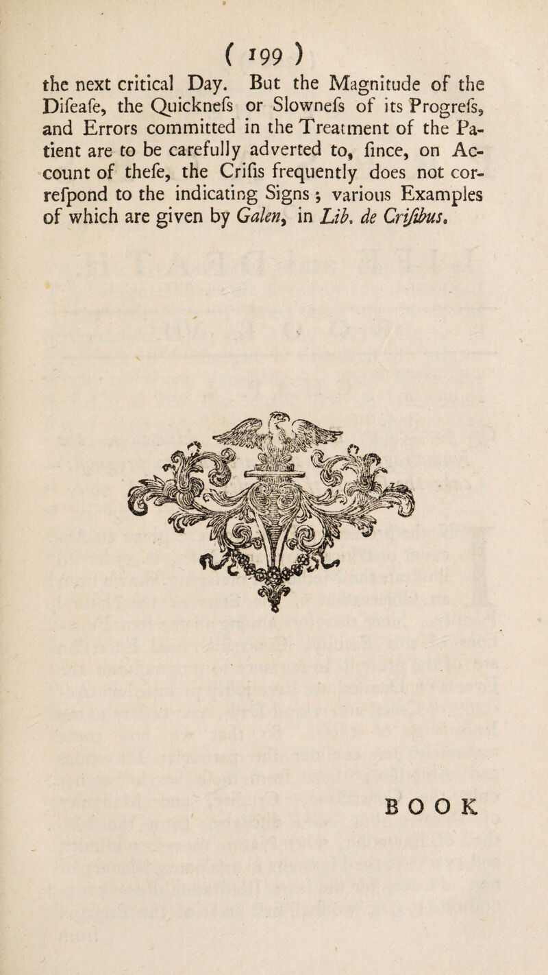 the next critical Day. But the Magnitude of the Difeafe, the Qiiicknefs or Slownefs of its Progrefs, and Errors committed in the Treatment of the Pa¬ tient are to be carefully adverted to, fincc, on Ac¬ count of thefe, the Crifis frequently does not cor- refpond to the indicating Signs; various Examples of which are given by in Lib. de Crijibus, BOOK