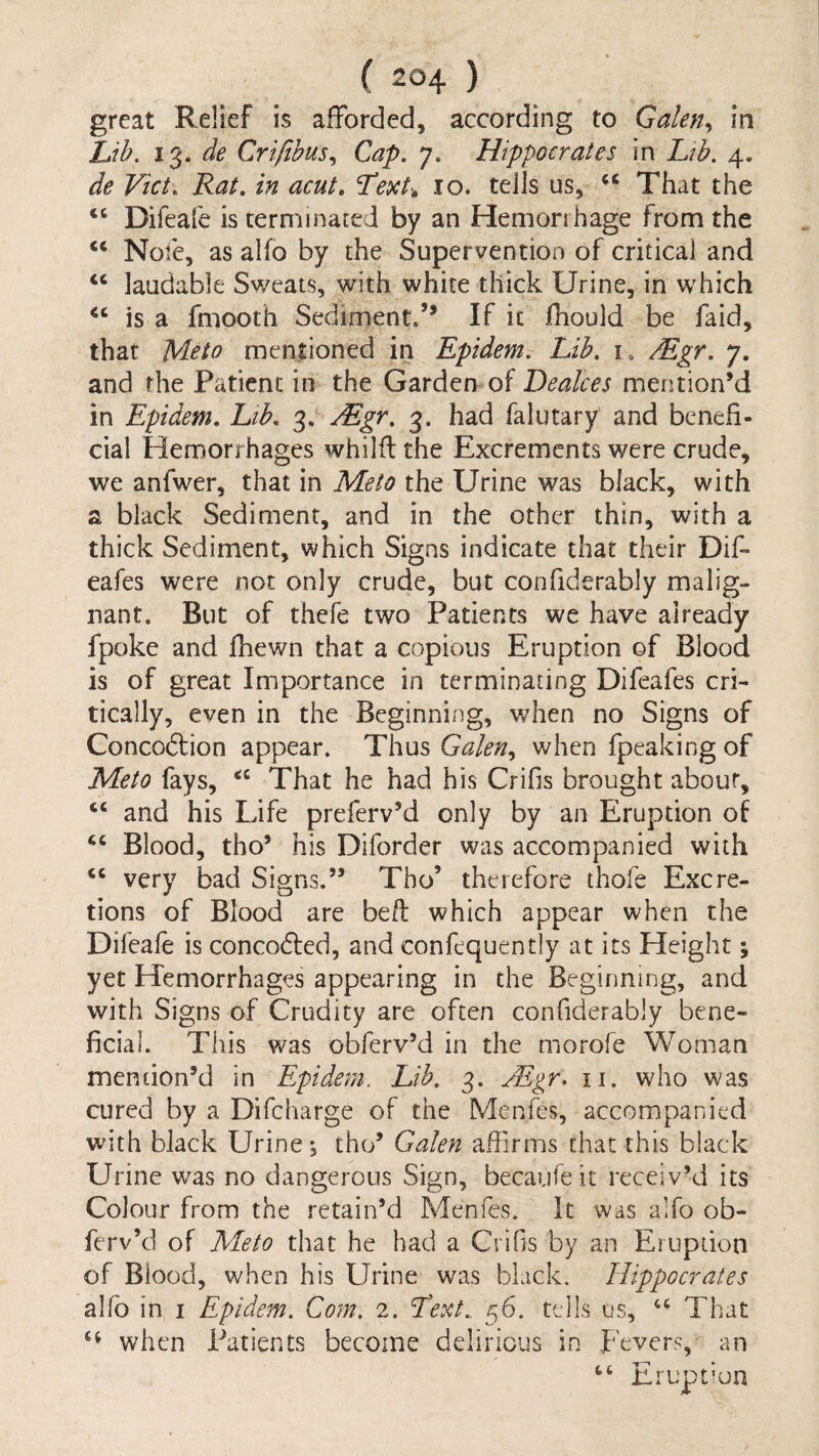 great Relief is afforded, according to Galen, in Lih. de Crifibus,, Cap, 7. Hippocrates in Lib, 4. de Viet, Rat. in acut. 10. tells us, That the “ Difeafe is cernrnnared by an Hemorrhage from the ‘‘ Nofe, as alfo by the Supervention of critical and “ laudable Sweats, with white thick Urine, in which “ is a fmooth Sediment.’* If it fhould be faid, that Meto mentioned in Epidemt Lib. i. /Egr. 7. and the Patient in the Garden of Dealces mention’d in Epidem. Lib. 3. ^gie. 3. had falutary and benefi¬ cial Hemorrhages whilft the Excrements were crude, we anfwer, that in Meto the Urine was black, with a black Sediment, and in the other thin, with a thick Sediment, which Signs indicate that their Difi eafes were not only crude, but confiderably malig¬ nant. But of thefe two Patients we have already fpoke and fhewn that a copious Eruption of Blood is of great Importance in terminating Difeafes cri¬ tically, even in the Beginning, when no Signs of Concoftion appear. Thus Galen,, when fpeaking of Meto fays, That he had his Crifis brought about, “ and his Life preferv’d only by an Eruption of Blood, tho’ his Diforder was accompanied with very bad Signs.” Tho’ therefore thole Excre¬ tions of Blood are bed: which appear when the Difeafe is concodled, and confequently at its Height; yet Hemorrhages appearing in the Beginning, and with Signs of Crudity are often confiderably bene¬ ficial. This svas obferv’d in the morofe Woman mendon’d in Epidem. Lib. 3. .Mgr. ii. who was cured by a Difcharge of the Menfes, accompanied with black Urine, tho’ Galen affirms that this black Urine was no dangerous Sign, becaiife it receiv’d its Colour from the retain’d Menfes. It was alfo ob- ferv’d of Meto that he had a Crifis by an Eruption of Blood, when his Urine was black. Hippocrates alfo in I Epidem. Com. 2. Text. 56. tells os, That when Patients become delirious in Fevers, an ‘‘ Eruption