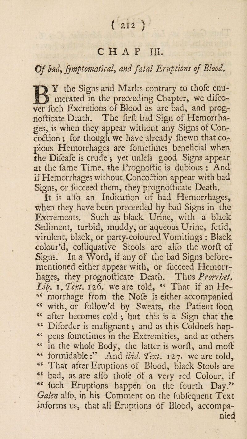 CHAP III, Of bad^ fymptomaticaly and fatal Eruptions of BlooL^ By the Signs and Marks contrary to thofe enu¬ merated in the proceeding Chapter, we difco- ver fuch Excretions of Blood as are bad, and prog- nofticate Death. The firll: bad Sign of Hemorrha¬ ges, is when they appear without any Signs of Con- co6lion; for though we have already fhewn that co¬ pious Hemorrhages are fometimes beneficial when the Difeafe is crude *, yet unlefs good Signs appear at the fame Time, the Prognoftic is dubious: And if Hemorrhages without, Conco6lion appear with bad Signs, or fucceed them, they prognofticate Death. It is alfo an Indication of bad Hemorrhages, when they have been preceeded by bad Signs in the Excrements. Such as black Urine, with a black Sediment, turbid, muddy, or aqueous Urine, fetid, virulent, black, or party-coloured Vomitings: Black colour’d, colliquative Stools are alfo the worfl: of Signs. In a Word, if any of the bad Signs before- mentioned either appear with, or fucceed Hemorr¬ hages, they prognofticate Death. Thus Prorrhet, Lib, 126, we are told, That if an He- morrhage from the Nofe is either accompanied with, or follow’d by Sweats, the Patient foon after becomes cold *, but this is a Sign that the Diforder is malignant ^ and as this Coldnefs hap- pens fometimes in the Extremities, and at others in the whole Body, the latter is worft, and moft formidable:” And ibid, Text. 127. we are told. That after Eruptions of Blood, black Stools are bad, as are alfo thofe of a very red Colour, if fuch Eruptions happen on the fourth Day.’’ Galen alfo, in his Comment on the fubfequent Text informs us, that all Eruptions of Blood, accompa-