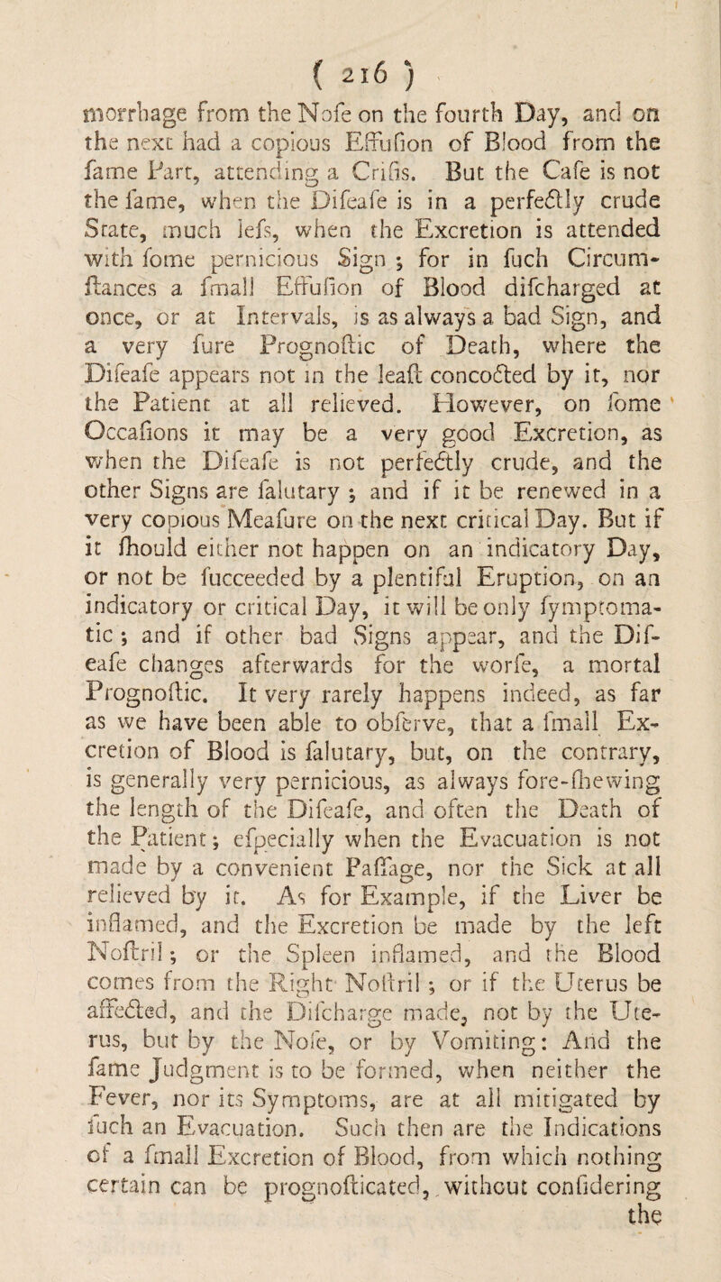 I ( 216 ) niorrbage from theNofeon the fourth Day, and on the next had a copious Effufion of Blood from the fame Part, attCxoding a Crifis. But the Cafe is not the fame, when the Difeafe is in a perfedlly crude State, much lefs, when the Excretion is attended with fome pernicious Sign ; for in fuch Circum- flances a fmall EfFufion of Blood difcharged at once, or at Intervals, is as always a bad Sign, and a very fure Prognoftic of Death, where the Difeafe appears not in the leaf!; concoc5led by it, nor the Patient at all relieved. Plowever, on fome ' Occafions it may be a very good Excretion, as v/hen the Difeafe is not perfedtly crude, and the other Signs are falutary ^ and if it be renewed in a very copious Meafure on the next critical Day. But if it fhould either not happen on an indicatory Day, or not be fucceeded by a plentiful Eruption, on an indicatory or critical Day, it will be only fymptoma- tic *, and if other bad Signs appear, and the Dif¬ eafe changes afterwards for the worfe, a mortal Prognodic. It very rarely happens indeed, as far as we have been able to obferve, that a fmall Ex¬ cretion of Blood is falutary, but, on the contrary, is generally very pernicious, as always fore-fliewing the length of the Difeafe, and often the Death of the Patient; efpecially when the Evacuation is not made by a convenient Pafiage, nor the Sick at all relieved by it. As for Example, if the Liver be inflamed, and the Excretion be made by the left Noffnl; or the Spleen inflamed, and the Blood comes from the Right Nolfril ; or if the Uterus be aiTedled, and the Difcharge made^ not by the Ute¬ rus, bur by the Nofe, or by Vomiting: And the fame Judgment is to be formed, when neither the I'ever, nor its Symptoms, are at all mitigated by inch an Evacuation. Such then are the Indications of a fmall Excretion of Blood, from which nothing certain can be prognofticated, without confldering