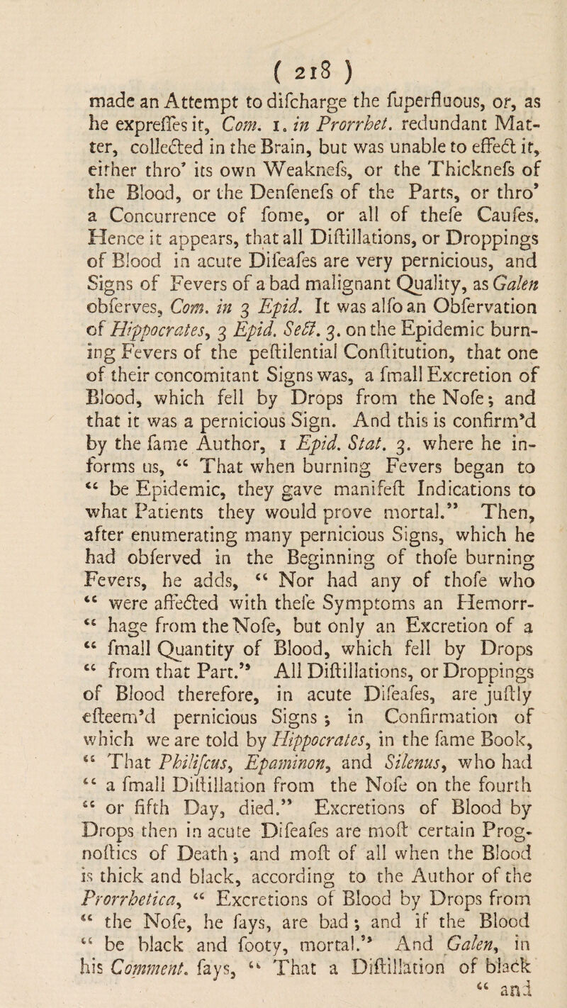 made an Attempt to difeharge the fuperfiuous, or, as he expreffesit, Com, i. in Prorrhet, redundant Mat¬ ter, colle6ted in the Brain, but was unable to efFe6l if, cither thro’ its own Weaknefs, or the Thicknefs of the Blood, or the Denfenefs of the Parts, or thro’ a Concurrence of fome, or all of thefe Caufes. Hence it appears, that all Diftillations, or Droppings of Blood in acute Difeafes are very pernicious, and Signs of Fevers of a bad malignant Quality, 2i%GaIen obferves. Com. in 3 Efid, It was alfoan Obfervation of HippocrateSy 3 Epid, Se5l, 3. on the Epidemic burn¬ ing Fevers of the peftilentiai Confiitution, that one of their concomitant Signs was, a fmall Excretion of Blood, which fell by Drops from the Nofe; and that it was a pernicious Sign. And this is confirmM by the fame Author, i Epid. Stat. 3. where he in¬ forms us, That when burning Fevers began to be Epidemic, they gave manifefl: Indications to what Patients they would prove mortal.” Then, after enumerating many pernicious Signs, which he had obferved in the Beginning of thofe burning Fevers, he adds, ‘‘ Nor had any of thofe who were affedted with thefe Symsptoms an Hemorr- hage from the Nofe, but only an Excretion of a fmall Quantity of Blood, which fell by Drops ‘‘ from that Part.’* All Diftillations, or Droppings of Blood therefore, in acute Difeafes, are juftly efteem’d pernicious Signs ; in Confirmation of which we are told by Hippocratesin the fame Book, That Philifcus^ Epaminon^ and Silenus^ who had “ a fmall Difliilation from the Nofe on the fourth or fifth Day, died.” Excretions of Blood by Drops then in acute Difeafes are molt certain Prog* noftics of Death *, and mofl: of all when the Blood is thick and black, according to the Author of the Prorrhetica^ Excretions of Blood by Drops from “ the Nofe, he fays, are bad; and if the Blood be black and footy, mortal.’* And Gakn^ in his Comment, fays, That a Diftillation of black and