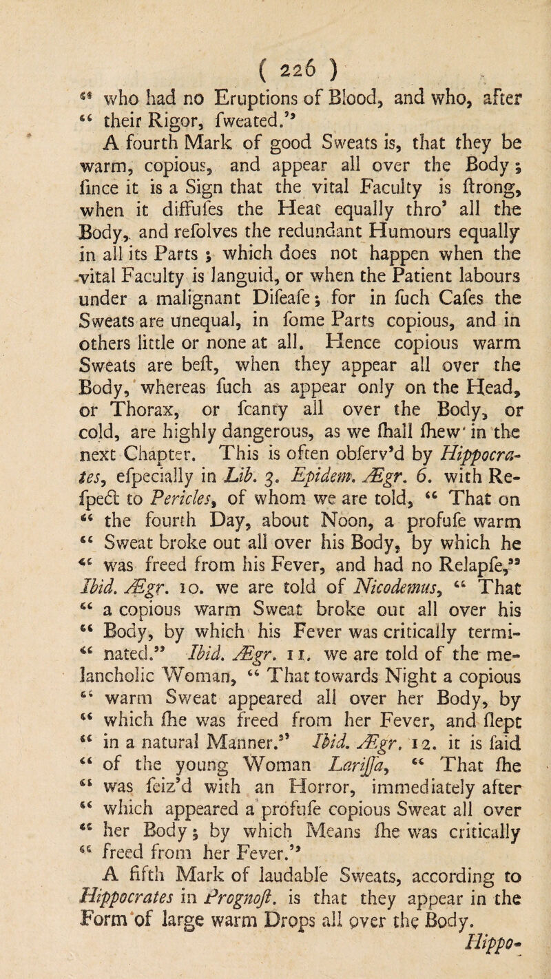 s« who had no Eruptions of Blood, and who, after their Rigor, fweated/^ A fourth Mark of good Sweats is, that they be warm, copious, and appear all over the Body; fince it is a Sign that the vital Faculty is ftrong, when it diffufes the Heat equally thro’ all the Body,, and refolves the redundant Humours equally in all its Parts s which does not happen when the -vital Faculty is languid, or when the Patient labours under a malignant Difeafej for in fuch Cafes the Sweats are unequal, in fome Parts copious, and in others little or none at all. Hence copious warm Sweats are beft, when they appear all over the Body, whereas fuch as appear only on the Head, or Thorax, or fcanty all over the Body, or cold, are highly dangerous, as we (hail ihew' in the next Chapter. This is often obferv’d by Hippocra^- tes^ efpecially in Uib, 3. Epidem, JEgr^ 6, with Re- fpedl to Pericles^ of whom we are told, That on the fourth Day, about Noon, a profufe warm “ Sv/eat broke out all over his Body, by which he was freed from his Fever, and had no Relapfe,” IMd. Mgr, 10. we are told of Nicodemus^ That a copious warm Sweat broke out all over his Body, by which his Fever was critically termi- nated.” Ibid, Mgr, it, we are told of the me¬ lancholic Woman, That towards Night a copious ‘‘ warm Sweat appeared ail over her Body, by which fhe was freed from her Fever, and flepc in a natural Manner.^’ Ibid, Mgr, 12. it is faid “ of the young Woman Larijfa,, “ That fhe ‘‘ was feiz’d with an Horror, immediately after which appeared a profufe copious Sweat all over ** her Body % by which Means fhe was critically freed from her Fever.’* A fifth Mark of laudable Sweats, according to Hippocrates in Prognoft, is that they appear in the Form of large warm Drops ail over the Body. Hippo^