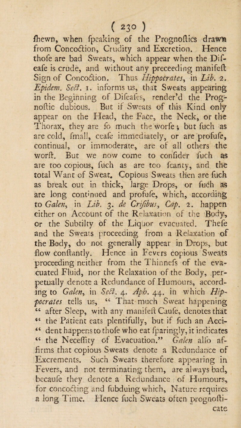 fliewn, when fpcaking of the Prognoftics drawls from Conco6lion, Crudity and Excretion. Hence thofe are bad Sweats, which appear when the Dif- eafe is crude, and without any preceeding manifeft Sign of Concodlion. Thus Hippocrates^ in Lih. 2. Epidem. Se5f, i. informs us, that Sweats appearing in the Beginning of Difeafes, render’d the Prog- noflic dubious. But if Sweats of this Kind oniy appear on the Head, the Face, the Neck, or the Thorax, they are fo much the worfe % but fuch as are cold, fmali, ceafe immediately, or are profufe, continual, or immoderate, are of all others the worfl. But we now come to confider fuch as are too copious, fuch as are too fcanty, and the total Want of Sweat. Copious Sweats then are fuch as break out in thick, large Drops, or fiidh as are long contmued and profufe, which, according to Galen^ in Lib. 3. de Crifibus., Cap, 2. happen either on Account of the Relaxation of the Body, or the Subtilty of the Liquor evacuated. Thefe and the Sweats proceeding from a Relaxation of the Body, do not generally appear in Drops, but flow conflantly. Hence in Fevers copious Sweats proceeding neither from the Thinnefs of the eva¬ cuated Fluid, nor the Relaxation of the Body, per¬ petually denote a Redundance of Flumours, accord¬ ing to Galen., in Sedi, 4. Aph. 44. in which Hlp^ pocrates tells us, That much Sweat happening after Sleep, with any manifefl Caufe, denotes that the Patient eats plentifully, but if fuch an Acci- dent happens to thofe who eat fparingly, it indicates the Neceffity of Evacuation.” Galen alfo af¬ firms that copious Sweats denote a Redundance of Excrements. Such Sweats therefore appearing in Fevers, and not terminating them, are always bad, becaufe they denote a Redundance of Humours, for concodling and fubduing which. Nature requires a long Time. Hence fuch Sw^eats often prognofb- cate