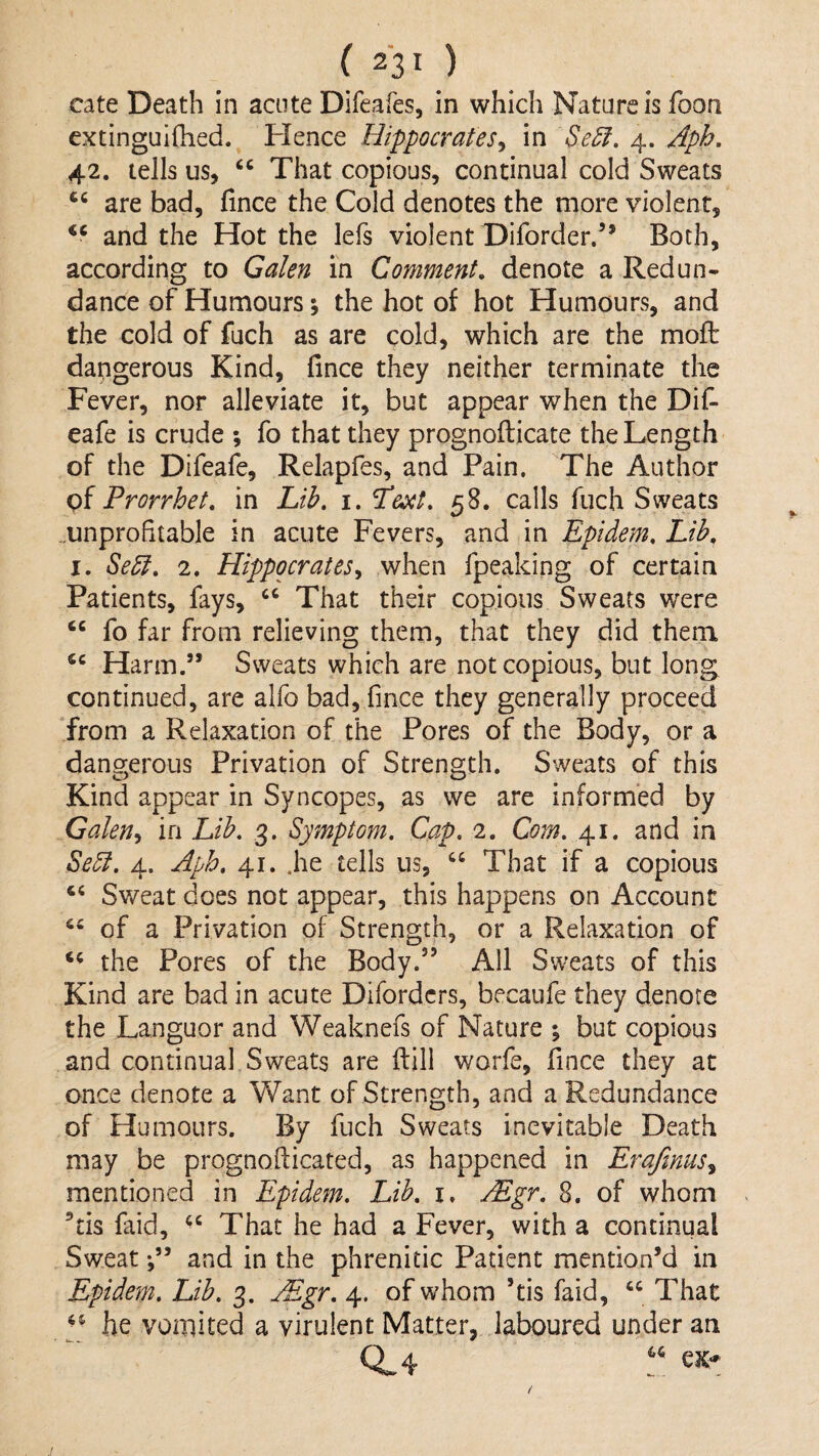 cate Death in acute Difeafes, in which Nature is foon extinguifhed. Hence Hippocrates^ in Se5l. 4. Aph. 42. tells us, That copious, continual cold Sweats are bad, fince the Cold denotes the more violent, and the Hot the lefs violent Diforder.” Both, according to Galen in Comment, denote a Redun¬ dance of Humours; the hot of hot Humours, and the cold of fuch as are cold, which are the moft dangerous Kind, fince they neither terminate the Fever, nor alleviate it, but appear when the Dif- eafe is crude ; fo that they prognofticate the Length of the Difeafe, Relapfes, and Pain. The Author Frorrhet, in Lib, i. Fe^t, 58. calls fuch Sweats ..unprofitable in acute Fevers, and in Epidem, Lib, I. Se5i, 2. HippocrateSy when fpeaking of certain Patients, fays, That their copious Sweats were fo far from relieving them, that they did them Harm.” Sweats which are not copious, but long, continued, are alfo bad, fince they generally proceed from a Relaxation of the Pores of the Body, or a dangerous Privation of Strength. Sweats of this Kind appear in Syncopes, as we are informed by Galen^ in Lib. 3. Symptom. Cap. 2. Com. 41. and in Se5t. 4. Aph, 41. .he tells us, “ That if a copious Sweat does not appear, this happens on Account of a Privation of Strength, or a Relaxation of the Pores of the Body.” All Sweats of this Kind are bad in acute Difordcrs, becaufe they denote the Languor and Weaknefs of Nature ; but copious and continual Sweats are ftill worfe, fince they at once denote a Want of Strength, and a Redundance of Humours. By fuch Sweats inevitable Death may be prognofticated, as happened in Erajinus^ mentioned in Epidem. Lib. i. Mgr. 8. of whom ’tis faid, That he had a Fever, with a continual Sweat f ’ and in the phrenitic Patient mention’d in Epidem. Lib. 3. Mgr. 4. of whom ’tis faid, That he vomited a virulent Matter, laboured under an 0.4 .1