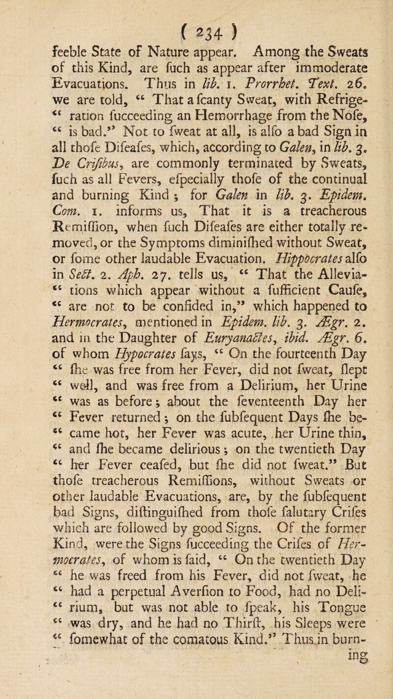 feeble State of Nature appear. Among the Sweats of this Kind, are fuch as appear after immoderate Evacuations. Thus in liL i. ProrrheL Text, 26. we are told, “ That a fcanty Sweat, with Refrige- “ ration fucceeding an Hemorrhage from the Nofe, is bad.’’ Not to fweat at all, is alfo a bad Sign in all thofe Difeafes, which, according to Galen^ in lib, g. De Crifibus^ are commonly terminated by Sweats, fuch as all Fevers, efpecially thofe of the continual and burning Kind ; for Galen in lib, 3. Epidem, Com. I. informs us. That it is a treacherous Remiffiion, v/hen fuch Difeafes are either totally re¬ moved, or the Symptoms diminiflied without Sweat, or fome other laudable Evacuation. Hippocrates 2i\io in Sebl, 2. Aph, 27. tells us, “ That the Allevia- “ tions which appear without a fufficient Caufe, are not to be confided in,” which happened to Hermncrates.^ mentioned in Epidem. lib. g. jEgr. 2. and in the Daughter of Euryana^les^ ibid. Mgr. 6, of whom Hypocrates fays, On the fourteenth Day file was free from her Fever, did not fweat, flepc we41, and was free from a Delirium, her Urine was as before; about the feventeenth Day her Fever returned; on the fubfequent Days (he be- came hot, her Fever was acute, her Urine thin, and fhe became delirious; on the twentieth Day her Fever ceafed, but fhe did not fweat.” But thofe treacherous Remifiions, without Sweats or other laudable Evacuations, are, by the fubfequent bad Signs, diftinguifhed from thofe falutary Crifes which are followed by good Signs. Of the former Kind, were the Signs lucceeding the Crifes of Her- mocrates., of whom is faid, On the twentieth Day he was freed from his Fever, did not fweat, he had a perpetual Averfion to Food, had no Deli« rium, but was not able to fpeak, his Tongue was dry, and he had no Third, his Sleeps were fomewhat of the comacous Kind,” Tiiusjn burn-