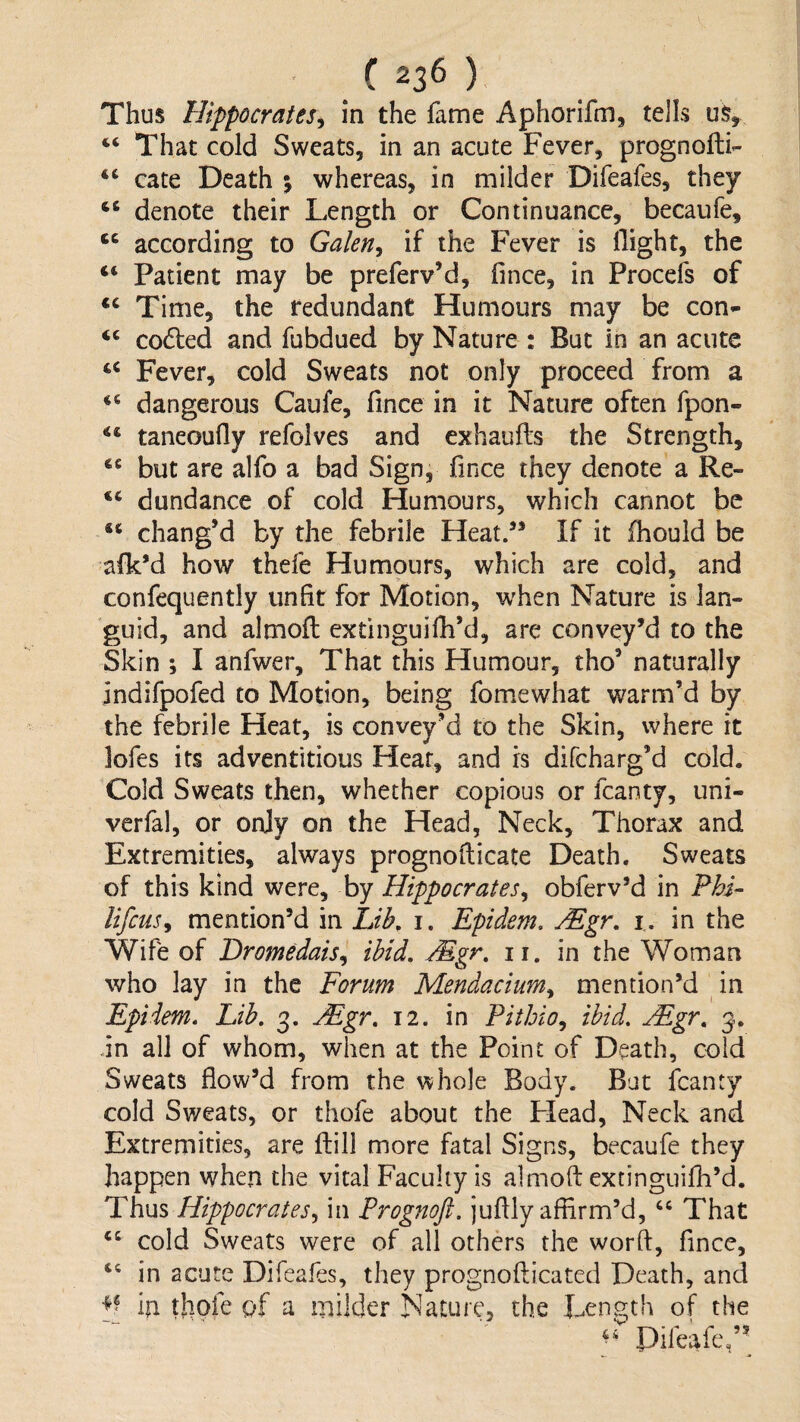 Thus Hippocrates^ in the fame Aphorifm, tells us, ‘‘ That cold Sweats, in an acute Fever, prognoffci- cate Death 5 whereas, in milder Difeafes, they “ denote their Length or Continuance, becaufe, according to Galen^ if the Fever is Hight, the “ Patient may be preferv’d, fince, in Procefs of Time, the redundant Humours may be con- ‘‘ coaled and fubdued by Nature : But in an acute Fever, cold Sweats not only proceed from a dangerous Caufe, fince in it Nature often fpon- ** taneoufly refolves and exhaufts the Strength, but are alfo a bad Sign, fince they denote a Re- “ dundance of cold Humours, which cannot be chang’d by the febrile Heat/* If it fhould be afk’d how thefe Humours, which are cold, and confequently unfit for Motion, when Nature is lan¬ guid, and almofl extinguifh’d, are convey’d to the Skin ; I anfwer. That this Humour, tho’ naturally indifpofed to Motion, being fomewhat warm’d by the febrile Heat, is convey’d to the Skin, where it lofes its adventitious Hear, and is difeharg’d cold. Cold Sweats then, whether copious or fcanty, uni- verfal, or only on the Head, Neck, Thorax and Extremities, always prognofiicate Death. Sweats of this kind were, by Hippocrates^ obferv’d in Fhi- lifcuSy mention’d in Lib, i. Epidem. Mgr, i, in the Wife of Dromedais,, ibid. Mgr, ii. in the Woman who lay in the Forum Mendaciurn^ mention’d in Epiiem, Lib, 3. Mgr, 12. in Pithio^ ibid. Mgr, 3. -in all of whom, when at the Point of Death, cold Sweats flow’d from the whole Body. But fcanty cold Sweats, or thofe about the Plead, Neck and Extremities, are ftill more fatal Signs, becaufe they happen when the vital Faculty is almoft extinguifh’d. Thus Hippocrates,, in Progjtoft. juftly affirm’d, That cold Sweats were of all others the word, fince, ‘‘ in acute Difeafes, they prognofticated Death, and in thofe of a milder Nature, the Length of the Pifeafe,’^