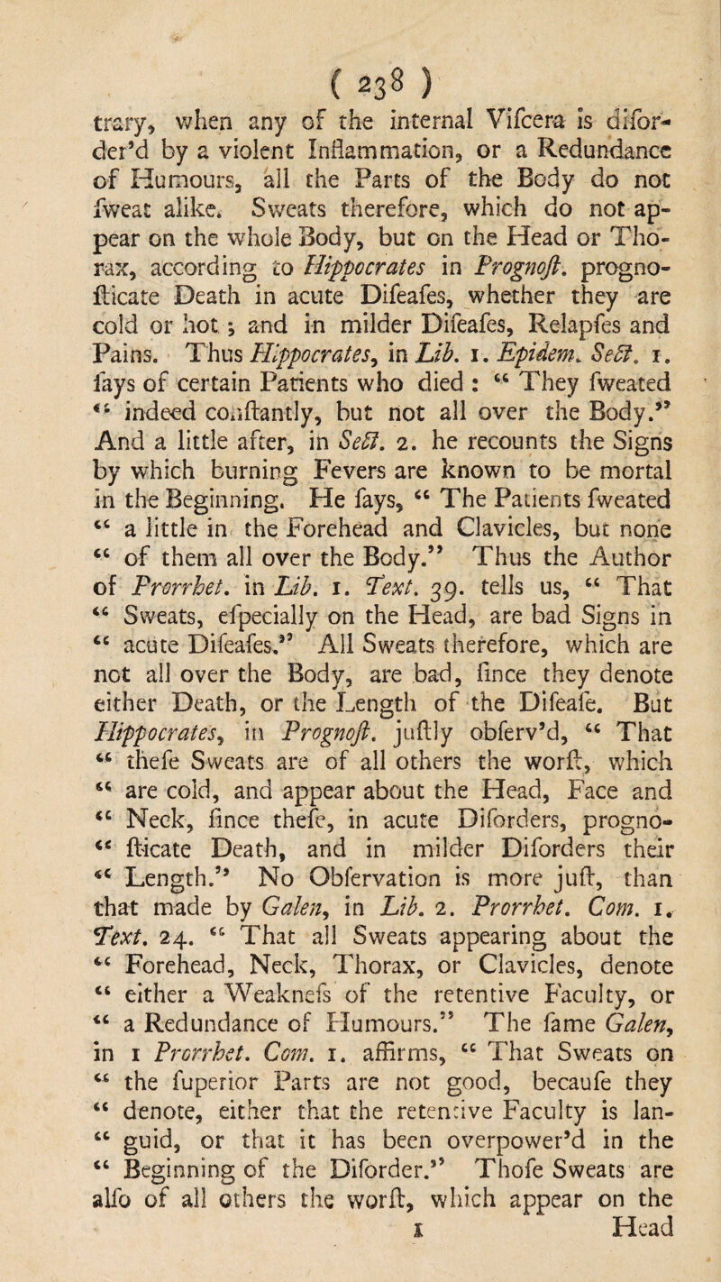 trary^ v;hen any of the internal Vifcera is difor- der’d by a violent Inflammation^ or a Redundance of Humours, all the Parts of the Body do not iweat alike, Sweats therefore, which do not ap¬ pear on the whole Body, but on the Head or Tho¬ rax, according to Hippocrates in Frognofi, pre^no- llicate Death in acute Difeafes, whether they are cold or hot; and in milder Difeafes, Relapfes and Pains. Thus Hippocrates^ in Lib, i. Epidem, Se5i, i. fays of certain Patients who died : ‘‘ They fweated indeed cOijftantly, but not all over the Body.*^ And a little after, in Se5f, 2. he recounts the Signs by which burning Fevers are known to be mortal in the Beginning. He fays, The Patients fweated ‘‘ a little in the Forehead and Clavicles, but none ‘‘ of them all over the Body.” Thus the Author of Prorrhet, in Lib, 1, Text, 39. tells us, That Sweats, efpecially on the Head, are bad Signs in acute Difeafes.*’ All Sweats therefore, which are net all over the Body, are bad, flnee they denote either Death, or the Length of the Difeafe. But Hippocrates^ in Prognofl, juflly obferv’d, That thefe Sweats are of all others the worfb, which are cold, and appear about the Head, Face and Neck, flnee thefe, in acute Diforders, progno- ft'icate Death, and in milder Diforders their Length.” No Obfervation is more jufl:, than that made by Galen^ in Lib. 2. Prorrhet. Com. i. Text, 24. That all Sweats appearing about the Forehead, Neck, Thorax, or Clavicles, denote “ either a Weaknefs of the retentive Faculty, or “ a Redundance of Humours.” The fame Galen^ in I Prorrhet. Com, i. affirms, That Sweats on “ the fuperior Parts are not good, becaufe they ‘‘ denote, either that the retentive Faculty is lan- “ guid, or that it has been overpower’d in the “ Beginning of the Diforder.’’ Thofe Sweats are alfo of all others the worfl:, which appear on the i Head