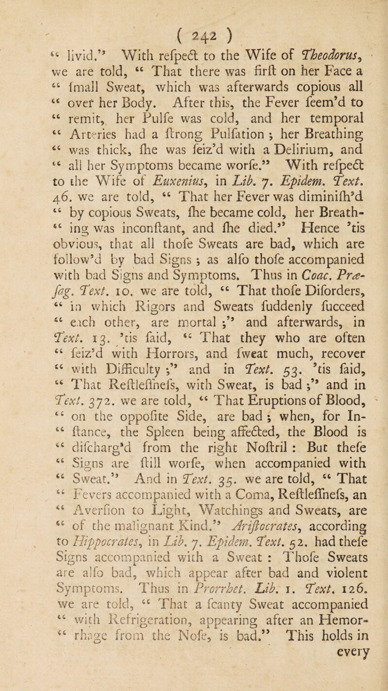 livid.’’ With refpedl to the Wife of ^heodorus^ we are told, “ That there was firil on her Face a fmall Sweat, which was afterwards copious all over her Body. After this, the Fever feem’d to remit, her Pulfe was cold, and her temporal “ Arteries had a ilrong Pulfation *, her Breathing was thick, fhe was feiz’d with a Delirium, and all her Symptoms became worfe.” With refpedl: to the Wife oi Euxenius^ in Lib. 7. Epidem. Text. 46. we are told, That her Fever was diminifh’d “ by copious Sweats, fhe became cold, her Breath- “ ing was inconftant, and fhe died.” Hence Tis obvious, that all thofe Sweats are bad, which are follow’d by bad Signs ; as alfo thofe accompanied with bad Signs and Symptoms. Thus in Coac. Pr^‘ fag. Text. 10. we are told, That thofe Diforders, in wdiich Rigors and Sweats fuddenly fucceed ‘‘ each other, are mortal and afterwards, in Text. 13. ’cis faid, That they who are often “ feiz’d with Horrors, and fweat much, recover with Difficulty *,’’ and in Text. 53. ’tis faid. That Refbeffnefs, with Sweat, is bad and in Text. 372. we are cold, ‘‘ That Eruptions of Blood, on the oppofite Side, are bad ; when, for In- fiance, the Spleen being affedled, the Blood is difcharg’d from the right Noflril : But thefe Signs are ftill worfe, when accompanied with Sweat.” And in Text. 35. we are told, That “ Fevers accompanied with a Coma, ReftlefTnefs, an Averfion to Light, Watchings and Sweats, are of the malignant Kind.” Ariftocrates^ according to Hippocrates^ in Lib. 7. Epidem. Text. 52. had thefe Signs accompanied with a Sweat : Thofe Sweats are alfo bad, which appear after bad and violent Symptoms. Thus in Prorrhet. Lib. i. Text. 126. we are told, That a fcanty Sweat accompanied “ with Refrigeration, appearing after an Hemor- rhage from the Nofe, is bad.” This holds in every