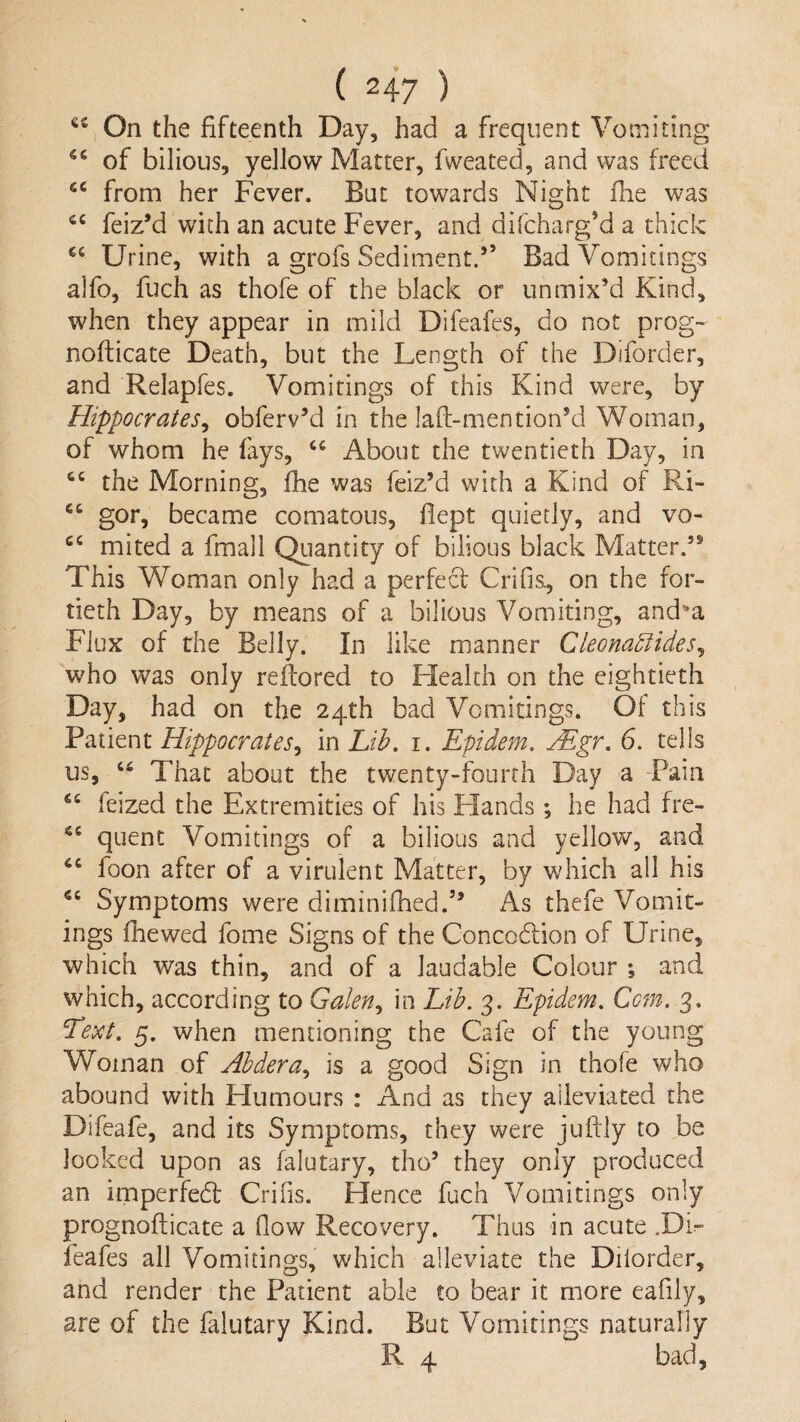 On the fifteenth Day, had a frequent Vomiting of bilious, yellow Matter, fweated, and was freed from her Fever. But towards Night fhe was feiz’d with an acute Fever, and difcharg’d a thick “ Urine, with a grofs Sediment.’’ Bad Vomitings alfo, fuch as thofe of the black or unmix’d Kind, when they appear in mild Difeafes, do not prog- nofticate Death, but the Length of the Diforder, and Relapfes. Vomitings of this Kind were, by Hippocrates^ obferv’d in the laft-mention’d Woman, of whom he fays, About the twentieth Day, in the Morning, fhe was feiz’d with a Kind of Ri- “ gor, became comatoiis, flept quietly, and vo- mited a fmall Quantity of bilious black Matter.” This Woman only had a perfecf Crifis, on the for¬ tieth Day, by means of a bilious Vomiting, and*a Flux of the Belly. In like manner Cleona^ides^ who was only reflored to Health on the eightieth Day, had on the 24th bad Vomitings. Of this Patient Hippocrates^ in Lih. i. Epidem, Mgr, 6. tells us, That about the twenty-fourth Day a Pain feized the Extremities of his Hands *, he had fre- quent Vomitings of a bilious and yellow, and foon after of a virulent Matter, by which all his Symptoms were diminifhed.” As thefe Vomit¬ ings fhewed fome Signs of the Concodiion of Urine, which was thin, and of a laudable Colour ; and which, according to Galen,, in Lib. 3. Epidem. Com. 3. Lext, 5. when mentioning the Cafe of the young Woman of Ahdera., is a good Sign in thofe who abound with Humours : And as they alleviated the Difeafe, and its Symptoms, they were juftly to be looked upon as falutary, tho’ they only produced an imperfed Crifis. Hence fuch Vomitings only prognoflicate a flow Recovery. Thus in acute .Di¬ feafes all Vomitings, which alleviate the Dilorder, and render the Patient able to bear it more eafily, are of the falutary Kind. But Vomitings naturally R 4 bad.