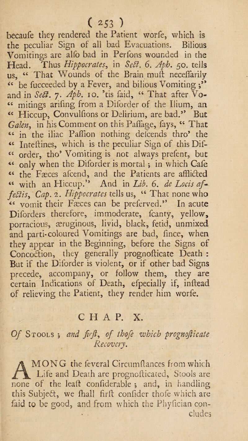 becaufe they rendered the Patient worfe, which is the peculiar Sign of all bad Evacuations. Bilious Vomitings are alfo bad in Perfons wounded in the Head. Thus Hippocrates^ in Se5l. 6. Aph, 50. tells us, “ That Wounds of the Brain muft neceflarily ‘‘ be fucceeded by a Fever, and bilious Vomiting and in 7. Aph, 10. ’tis faid, ‘‘ That after Vo- mitings arifing from a Diforder of the Ilium, an Hiccup, ConvLilfions or Delirium, are bad.” But GaJen^ in his Comment on this Paffage, fays, “ That in the iliac Paflion nothing defcends thro’ the ‘‘ Inteftines, which is the peculiar Sign of this Dif- “ order, tho’ Vomiting is not always prefent, but only when the Diforder is mortal; in which Cafe the F^ces afcend, and the Patients are afflidfed with an Hiccup.” And in Lib. 6. de Locis af* fe5iis^ Cap. 2. Hippocrates tells us, “ That none who vomit their Fsces can be preferved.” In acute Diforders therefore, immoderate, fcanty, yellow, porracious, seruginous, livid, black, fetid, unmixed and parti-coloured Vomitings are bad, fince, when they appear in the Beginning, before the Signs of Concodlion, they generally prognofticate Death : But if the Diforder is violent, or if other bad Signs precede, accompany, or follow them, they are certain Indications of Death, efpecially if, inflead of relieving the Patient, they render him worfe. CHAP. X. Of Stools •, and firft., of thofe which prognofticate Recovery. Am ON G the feveral Circumfiances from which Life and Death are prognofticated, Stools are none of the leaft confiderable *, and, in handling this Subjedt, we fhall firfl: confider thofe which are faid to be good, and from which the Pliyfician con- ' • eludes