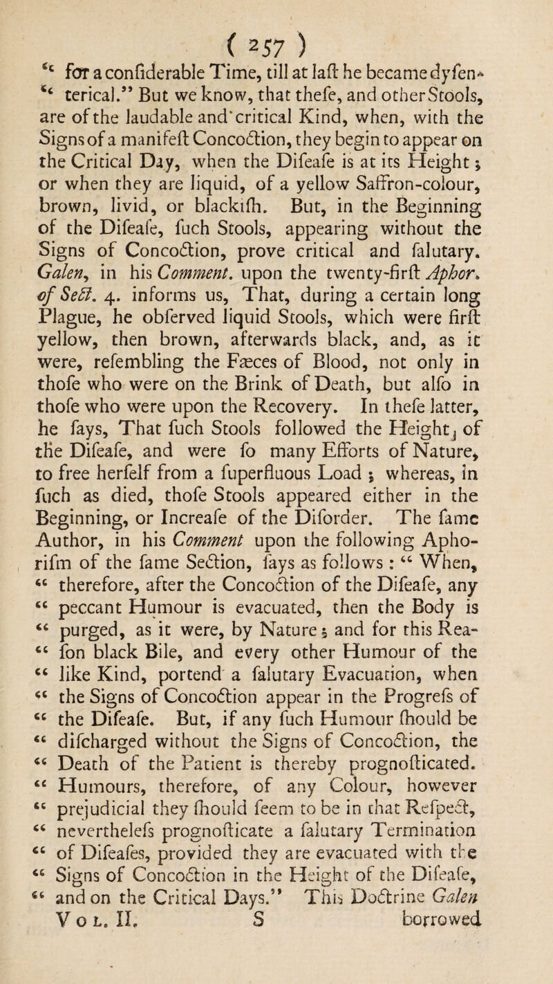 for a confiderable Time, till at lall: he became dy fen» ‘‘ terical.” But we know, that thefe, and otherStooIs, are of the laudable and’critical Kind, when, with the Signs of a manifed: Concodion, they begin to appear on the Critical Day, when the Difeafe is at its Height; or when they are liquid, of a yellow Salfron-coiour, brown, livid, or blackifh. But, in the Beginning of the Difeafe, fuch Stools, appearing without the Signs of Concodion, prove critical and falutary. Galen^ in his Comment, upon the twenty-firfl Aphor^ cf Se5i. 4. informs us. That, during a certain long Plague, he obferved liquid Stools, which were firft yellow, then brown, afterwards black, and, as it were, refembling the F^ces of Blood, not only in thofe who were on the Brink of Death, but alfo in thofe who were upon the Recovery. In thefe latter, he fays. That fuch Stools followed the Heightj of the Difeafe, and were fo many Efforts of Nature, to free herfelf from a fuperfluous Load 5 whereas, in fuch as died, thofe Stools appeared either in the Beginning, or Increafe of the Diforder. The fame Author, in his Comment upon the following Apho- rifm of the fame Section, fays as follows : When, therefore, after the Concodion of the Difeafe, any peccant Humour is evacuated, then the Body is purged, as it were, by Natures and for this Rea- ‘‘ ion black Bile, and every other Humour of the like Kind, portend a falutary Evacuation, when the Signs of Concodlion appear in the Progrefs of the Difeafe. But, if any fuch Humour fhould be difeharged without the Signs of Concodion, the Death of the Patient is thereby prognofticated. ‘‘ Humours, therefore, of any Colour, however prejudicial they fhould feem to be in chat Rerpedf, neverthelefs prognoflicate a falutary Termination of Difeafes, provided they are evacuated with the Signs of Concodlion in the Height of the Difeafe, and on the Critical Days.” This Dodrine Galen V o L. II. S borrowed