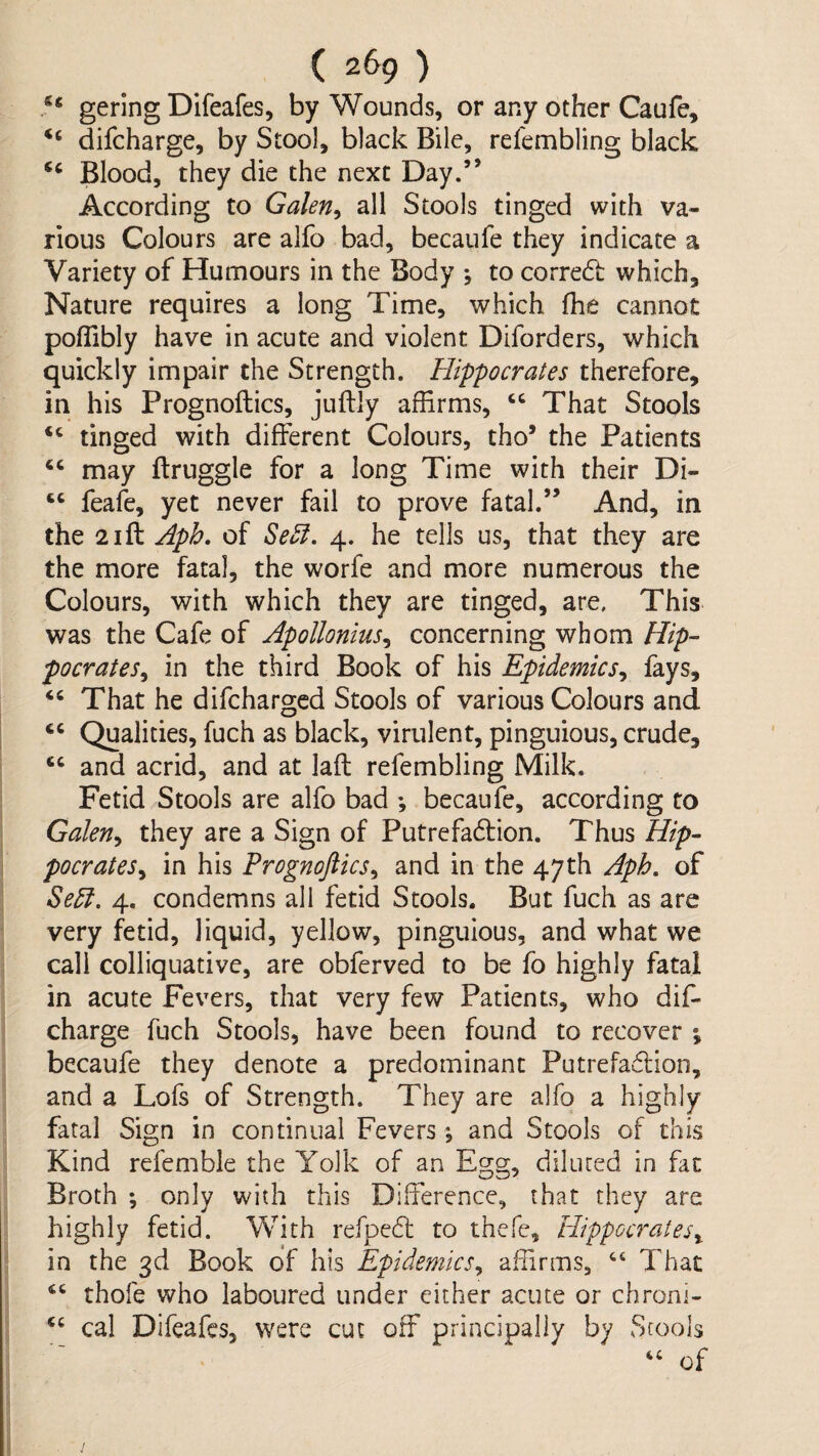 gering Difeafes, by Wounds, or any other Caufe, ‘‘ difcharge, by Stool, black Bile, refembling black Blood, they die the next Day.” According to Galen^ all Stools tinged with va¬ rious Colours are alfo bad, becaufe they indicate a Variety of Humours in the Body *, to corredl which. Nature requires a long Time, which fhe cannot poffibly have in acute and violent Diforders, which quickly impair the Strength. Hippocrates therefore, in his Prognoftics, juftly affirms, That Stools “ tinged with different Colours, tho’ the Patients may ftruggle for a long Time with their Di- ‘‘ feafe, yet never fail to prove fatal.” And, in the 2ift Aph. of 4. he tells us, that they are the more fatal, the worfe and more numerous the Colours, with which they are tinged, are, This was the Cafe of Apollonius^ concerning whom Hip¬ pocrates^ in the third Book of his Epidemics^ fays. That he difcharged Stools of various Colours and Qualities, fuch as black, virulent, pinguious, crude, and acrid, and at lafl refembling Milk. Fetid Stools are alfo bad *, becaufc, according to Galen^ they are a Sign of Putrefadlion. Thus Hip¬ pocrates^ in his Prognoftics^ and in the 47th Aph, of Se5i. 4. condemns all fetid Stools. But fuch as are very fetid, liquid, yellow, pinguious, and what we call colliquative, are obferved to be fo highly fatal in acute Fevers, that very few Patients, who dif- charge fuch Stools, have been found to recover ; becaufe they denote a predominant Putrefadlion, and a Lofs of Strength. They are alfo a highly fatal Sign in continual Fevers and Stools of this Kind refemble the Yolk of an Egg, diluted in fat Broth ; only with this Difference, that they are highly fetid. With refpedl to thefe, Hippocrates^ in the 3d Book of his Epidemics^ affirms, That thofe who laboured under either acute or chroni- cal Difeafes, were cut off principally by Stools of s