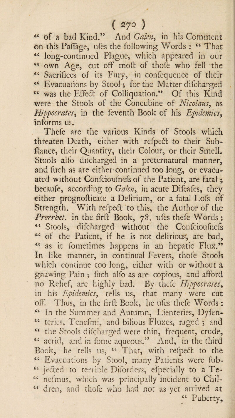 of a bad Kind.” And Galen^ in his Comment on this Paffage, ufes the following Words : That long-continued Plague, which appeared in our own Age, cut off mofl: of ihofe who fell the Sacrifices of its Fury, in confequence of their Evacuations by Stool *, for the Matter difcharged was the Effedt of Colliquation,’^ Of this Kind were the Stools of the Concubine of Nicolaus^ as Hippocrates^ in the feventh Book of his Epidemics^ informs us. Thefe are the various Kinds of Stools which threaten Death, either with refpedl: to their Sub- fiance, their Quantity, their Colour, or their SmelL Stools alfo discharged in a preternatural manner, and fuch as are either-continued too long, or evacu¬ ated without Confeioufnefs of the Patient, are fatal ; becaufe, according to Galen^ in acute Difeafes, they either prognofticate a Delirium, or a fatal Lofs of Strength. With refpedl to this, the Author of the Prorrhet. in the firfl: Book, 78. ufes thefe Words: ‘‘ Stools, difcharged witliout the Confeioufnefs of the Patient, if he is not delirious, are bad, as it fometimes happens in an hepatic Flux.” In like manner, in continual Fevers, thofe Stools which continue too long, either with or without a gnawing Pain ^ fuch alfo as are copious, and afford no Relief, are highly bad. By thefe Hippocrates^ in his Epidemics^ tells us, that many were cut off Thus, in the firfi: Book, he ufes thefe Words: “ In the Summer and Autumn, Lienteries, Dyfen- teries, Tenefmi, and bilious Fluxes, raged ; and the Stools difcharged were thin, frequent, crude, acrid, and in fome aqueous.” And, in the third Book, he tells us, ‘‘ That, with refpecl to the Evacuations by Stool, many Patients were fub- ‘‘ jefled to terrible Diforders, efpecially to a Te- nefmns, which was principally incident to Chil- dren, and thofe Vv^ho had not as yet arrived at ‘‘ Puberty,