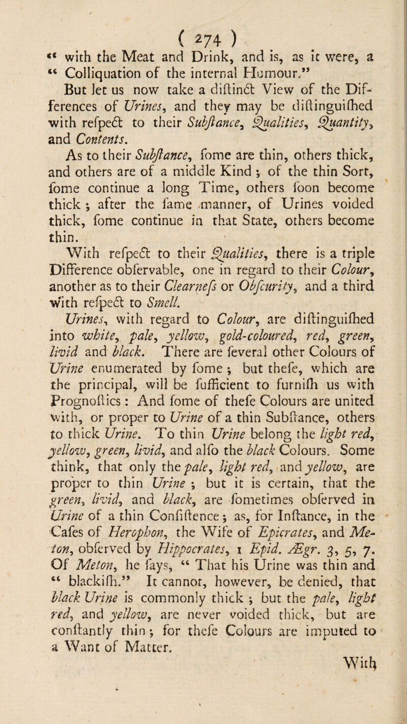 <* with the Meat and Drink, and is, as It were, a “ Colliquation of the internal Humour.” But Jet us now take a didind: View of the Dif¬ ferences of and they may be dihinguifhed with refped to their Suhjlance^ ^alities^ ^antity^ and Contents. As to their Suhjlance^ fome are thin, others thick, and others are of a middle Kind ; of the thin Sort, fome continue a long Time, others loon become thick % after the fame .manner, of Urines voided thick, fome continue in that State, others become thin. With refped to their ^alities^ there is a triple Difference obfervable, one in regard to their Colour another as to their Clearness or Obfeurify^ and a third with refped to Smell. Urines^ with regard to Colour.^ are diftinguifhed into white., pale., yellow, gold-coloured, red, green, livid and black. There are feverai other Colours, of Urine enumerated by fome; but thefe, which are the principal, will be fufficient to furnifli us with Prognoflics: And fome of thefe Colours are united vvith, or proper to Urine of a thin Subflance, others to thick Urine. To thin Urine belong the light red, yellow, green, livid, and alfo the black Colours. Some think, that only x.\\tpale, light red, znd yellow, are proper to thin Udne *, but it is certain, that the green, livid, and black, are fometimes obferved in Urine of a thin Confiftence; as, for Inftance, in the Cafes of Herophon, the Wife Epicrates, and Me- ion, obferved by Hippocrates, i Efid. Mgr. 3, 5, 7. Of Melon, he fays, That his Urine was thin and ‘‘ blackihi.” It cannot, however, be denied, that black Urine is commonly thick ^ but the pale, light red, and yellow, are never voided thick, but are confliantly thin *, for thefe Colours are imputed to a Want of Matter, Wit4