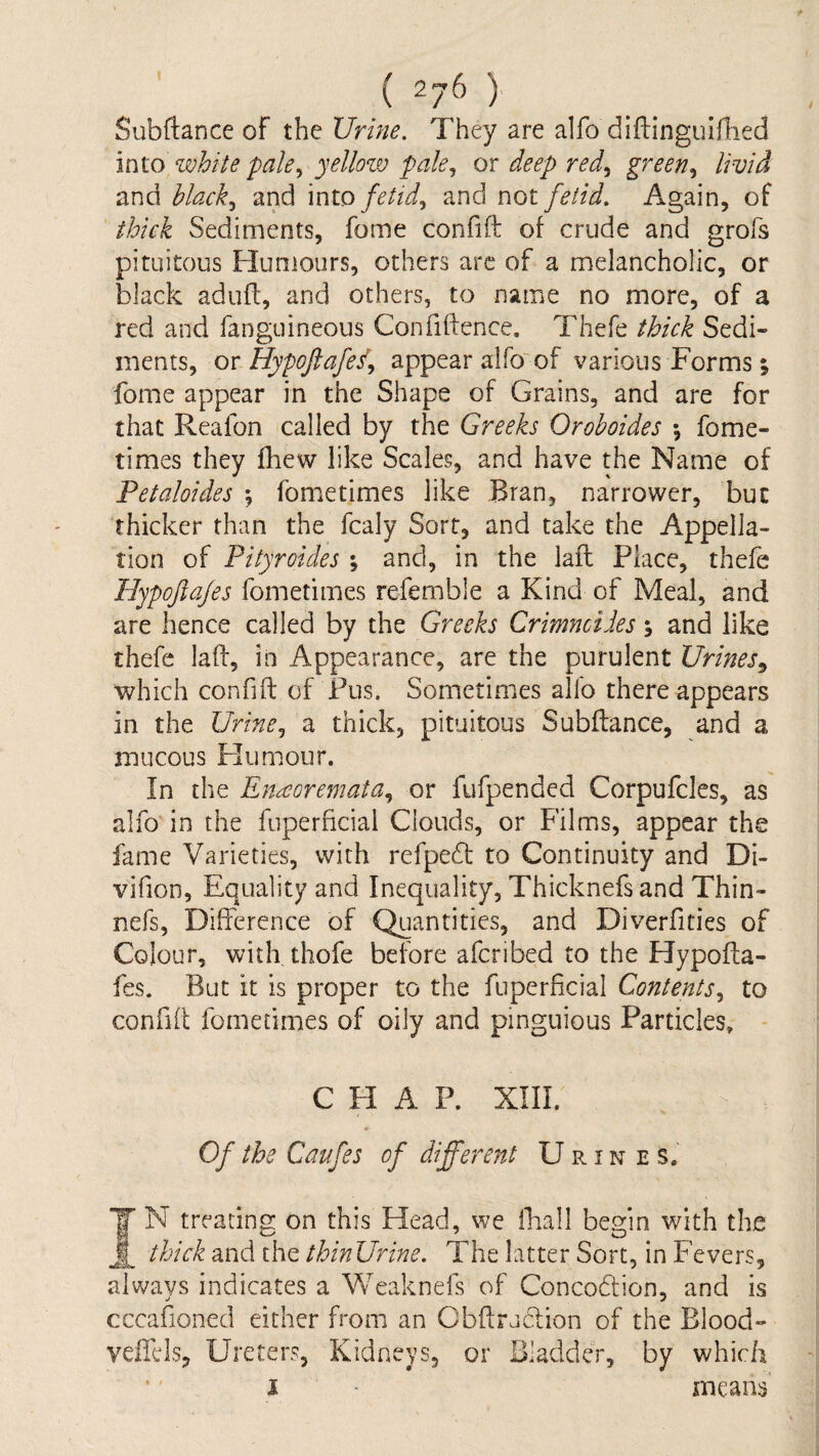 Subftance of the Urine. They are alfo diftinguifhed m\.o white pale., yellow pale., ox deep red^ green., livid and black., and 'mto fetid., and not fetid. Again, of thick Sediments, fome confift of crude and grofs pituitous Humours, others arc of a melancholic, or black aduff, and others, to name no more, of a red and fanguineous Confiftence. Thefe thick Sedi¬ ments, or Hypoftafed^ appear alfo'of various Forms; fome appear in the Shape of Grains, and are for that Reafon called by the Greeks Orohoides \ fome- times they fhew like Scales, and have the Name of Petaloides ; fometimes like Bran, narrower, but thicker than the fcaly Sort, and take the Appella¬ tion of Pityroides % and, in the laft Place, thefe Hypoftafes fometimes refemble a Kind of Meal, and are hence called by the Greeks Crimncides; and like thefe laft, in Appearance, are the purulent Urines.^ which confift of Pus. Sometimes allb there appears in the Urine^ a thick, pituitous Subftance, and a mucous Plumour. In the Enaoremata., or fufpended Corpufcles, as alfo in the fuperficial Clouds, or Films, appear the fame Varieties, with refpedt to Continuity and Di- vifion. Equality and Inequality, Thicknefsand Thin- nefs. Difference of Quantities, and Diverfities of Colour, with thofe before aferibed to the Hypofta¬ fes. But it is proper to the fuperficial Contents., to confift fometimes of oily and pinguious Particles, - CHAP. XIII. Of the Caufes of different Urines. IN treating on this Head, we ffiall begin with the thick and the thinUrine. The latter Sort, in Fevers, always indicates a Weaknefs of Concodlion, and is cccafioneci either from an Cbftruclion of the Blood- veffcls. Ureters, Kidneys, or Bladder, by which i ■ means % t