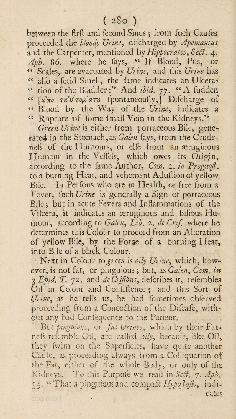 J (C ( 280 ) between the firft and fecond Sinus •, from fuch Caufes proceeded the bloody Xjrine^ difcharged by Apemantus and the Carpenter, mentioned by Hippocrates^ Sebl, 4. iph. 86. where he fays, ‘‘ If Blood, Pus, or Scales, are evacuated by Urim^ and this Urine has “ alfo a fetid Smell, the fame indicates an Ulcera*' tion of the Bladder:” And ibid, 77. “A fudden [aTib 'TcdvTQ[}IcLr^ fpontaneoufly,] Dlfcharge of Blood by the Way of the Urine,, indicates a Rupture of fome fmallVein in the Kidneys.” Green Urine is either from porraceous Bile, gene¬ rated in the Stomach,as Galen fays, from the Crude- nefs of the Flumours, or elfe from an asruginous Humour in the Veflels, which owes its Origin, according to the fame Author, Com, 2. in Prognoft. to a burning Heat, and vehement Aduftion of yellow Bile, In Perfons who are in Health, or free from a Fever, fuch Urine is generally a Sign of porraceous Bile *, but in acute Fevers and Inflammations of the Vifeera, it indicates an reruginous and bilious Hu- mour, according to Galen,, Ltb. 2. de Crif. where he determines this Colour to proceed from an Alteration of yellow Bile, by the Foroe of a burning Heat, into Bile of a black Colour. Next in Colour 10green is oily Urine,, which, how¬ ever, is not fat, or pinguious •, bur, as Galen^ Com, in 3 Epid, P, 72. and deCrifibus,, defcrlbes it, refembles Oil in Colour and Confidence; and this Sort of Urine,, as he tells us, he had fometimes obferved proceeding from a Concodiion of the T3ifeafe, with¬ out any bad ConFquence to the Patient. But pinguious,, or fat Urines, which by their Fat- nefs rcfemble Oil, are called oily, becauie, like Oil, they fvvim on the Superficies, have quite another Caufc, as proceeding always from a Coiliquation of the Far, either of the whole Body, or only of the Kidneys. To this Purpole we read in Self. 7. Aph^ That a plncuious and comDifl Ihpolafis, indi- cates A 0