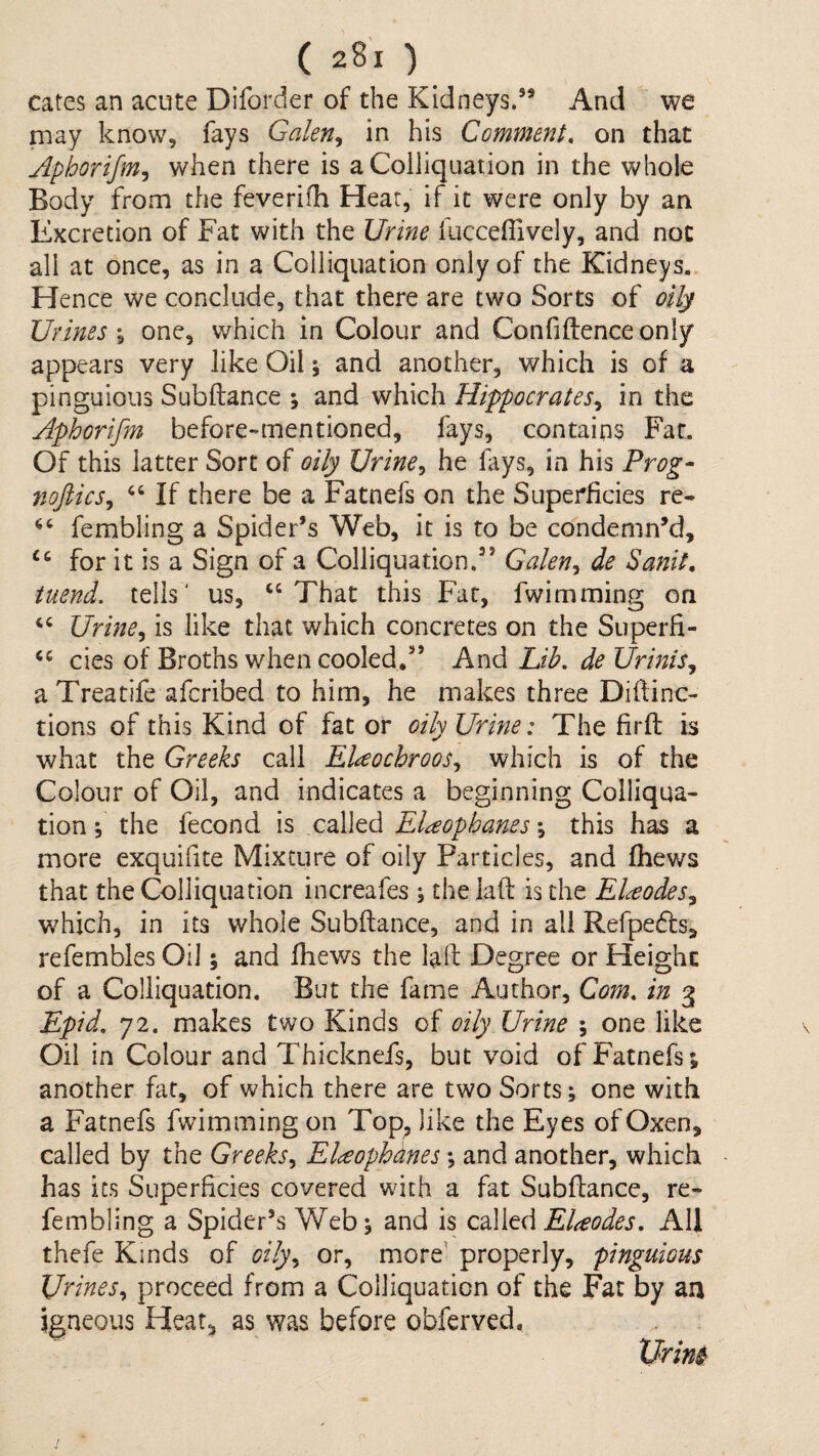 cates an acute Diforder of the Kidneys.’* And we may know, fays Galen^ in his Comment, on that Aphorifmj when there is a Colliquation in the whole Body from the feverifh Hear, if it were only by an Excretion of Fat with the Urine fucceffively, and not all at once, as in a Colliquation only of the Kidneys. Hence we conclude, that there are two Sorts of oily Urines \ one, which in Colour and Confiftenceonly appears very like Oil; and another, which is of a pinguious Subftance ; and which Hippocrates^ in the Aphorifm before-mentioned, fays, contains Far, Of this latter Sort of oily Urines, he fays, in his Prog- 7ioftics^ If there be a Fatnefs on the Superficies re- fembling a Spider’s Web, it is to be condemn’d, ‘‘ for it is a Sign of a Colliquation.” Galen^ de Sanit, tuend. tells’ us, ‘‘That this Fat, fwimming on “ Urine^ is like that which concretes on the Superfi- “ cies of Broths when cooled,” And Lib, de Urinis, a Treatife afcribed to him, he makes three Diftinc- tions of this Kind of fat or oily Urine: The firft is what the Greeks call EHochroos^ which is of the Colour of Oil, and indicates a beginning Colliqua¬ tion ; the fecond is called EUophanes \ this has a more exquifite Mixture of oily Particles, and fhews that the Colliquation increafes ; the laft is the EUodes^ which, in its whole Subftance, and in all Refpedfs, refembles Oil; and fhews the laft Degree or Height of a Colliquation. But the fame Author, Com, in 3 Epid, 72. makes two Kinds of oily Urine ; one like Oil in Colour and Thicknefs, but void of Fatnefs; another fat, of which there are two Sorts; one with a Fatnefs fwimming on Top^ like the Eyes of Oxen, called by the Greeks^ EUophdnes; and another, which has its Superficies covered with a fat Subftance, re- fembling a Spider’s Web; and is El^eodes, All thefe Kinds of oily,^ or, more’ properly, pinguious Urines,^ proceed from a Colliquation of the Fat by aa igneous Hear, as was before obferved. XJrim