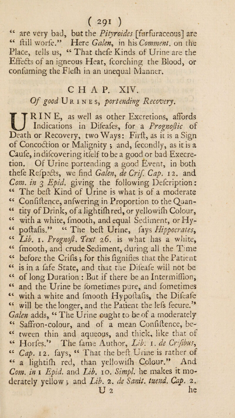 are very bad, but the Tityraides [furfuraceous] are ftill worfe.*’ Here Galen^ in his Comment, on the Place, tells us, “ That thefe Kinds of Urine are the Effedfs of an igneous Heat, fcorching the Blood, or confuming the Flelh in an unequal Manner. CHAP. XIV. Of good Urines, portending Recovery, R IN E, as well as other Excretions, affords U Indications in Difeafes, for a Prognoftic of Death or Recovery, two Ways: Firft, as it is a Sign of Concoction or Malignity ; and, fecondly, as it is a Caufe, indifcovering itfelf to be a good or bad Execre- tion. Of Urine portending a good Event, in both thefe Refpedls, we find Galen,, de Crif Cap. 12. and Com. in 3 Epid. giving the following Defcription: “ The bed Kind of Urine is what is of a moderate Confidence, anfwering in Proportion to the Quan- “ tity of Drink, of a lightifh red, or yellowidi Colour, with a white, finooth, and equal Sediment, orHy- ‘‘ podafis.” ‘‘ The bed Urine, fays Hippocrates., “ hih, I. Prognoji. ^ext 26. is what has a white, fmooth, and crude Sediment, during all the Time before the Crifis; for this fignifies that the Patient “ is in a fafe State, and that the Difeafe will not be of long Duration : But if there be an Intermiffion, ‘‘ and the Urine be fometimes pure, and fometimes with a white and fmooth Hypodafis, the Difeafe will be the longer, and the Patient the lefs fecure.” Galen adds, The Urine ought to be of a moderately “ Saffron-colour, and of a mean Confidence, bc- tween thin and aqueoys, and thick, like that of Horfes.” The fame Author, Lib. i. de Cmfibus, Cap. 12. fays, ‘‘ That the bed Urine is rather of ‘‘ a lightifh red, than yellowidi Colour.” And Com. in 1 Epid. and IJb. 10. Simpl. he makes it mo¬ derately yellow j and Lib. 2. de Sanit. tuend. Cap. 2. U 2 he