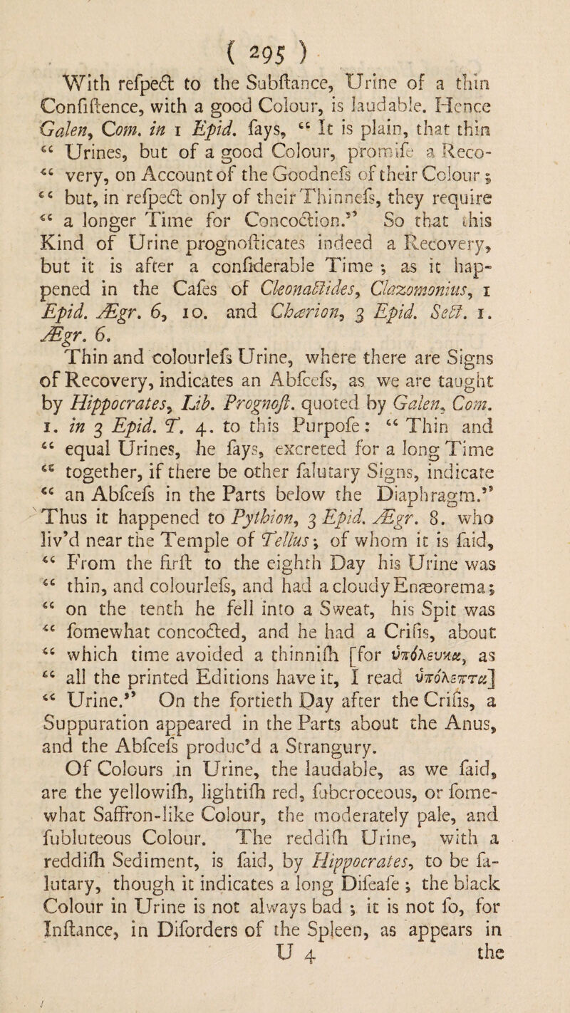 With refpe(^ to the Subftance, Urine of a thin Confiftence, with a good Colour, is laudable. Hence Galen^ Com. in i Epid. fays, It is plain, that thin Urines, but of a good Colour, promife a Reco- very, on Account of the Goodnefs of their Colour; but, in refpedl only of their Thinnefs, they require a longer Time for Concoction.” So that this Kind of Urine prognofticates indeed a Recovery, but it is after a confiderable Time •, as it hap¬ pened in the Cafes of Ckona5iides^ Clazomonius^ i Epid. jEgr, 6, lo. and Charion^ 3 Epid. Sedf. i. Mgr. 6. Thin and colourlefs Urine, where there are Signs of Recovery, indicates an Abfeefs, as we are taught by Hippocrates^ IJh. Prognoft. quoted by Galen., Com. I. in Epid. T. 4. to this Purpofe: ‘‘ Thin and equal Urines, he fays, excreted for a long Time together, if there be other falutary Signs, indicate an Abfeefs in the Parts below the Diaphragm.” Thus it happened to Pythion., 3 Epid. Mgr. 8. who liv’d near the Temple of Eellus\ of whom it is faid. From the Erft to the eighth Day his Urine was thin, and colourlefs, and had a cloudy Enreorema; on the tenth he fell into a Sweat, his Spit was fomewhat concodled, and he had a Crifis, about which time avoided a thinnifli [for as “ ail the printed Editions have it, I read VToKswra] Urine.” On the fortieth Day after the Crifis, a Suppuration appeared in the Parts about the Anus, and the Abfeefs produc’d a Strangury. Of Colours in Urine, the laudable, as we faid, are the yellowifh, lightifh red, fubcroceous, or fome- what Saffron-like Colour, the moderately pale, and fubluteous Colour. The reddifh Urine, with a reddifh Sediment, is faid, by Plippocrates., to be fa¬ lutary, though it indicates a long Difeafe ; the black Colour in Urine is not always bad •, it is not fo, for Inftance, in Diforders of the Spleen, as appears in U 4 the