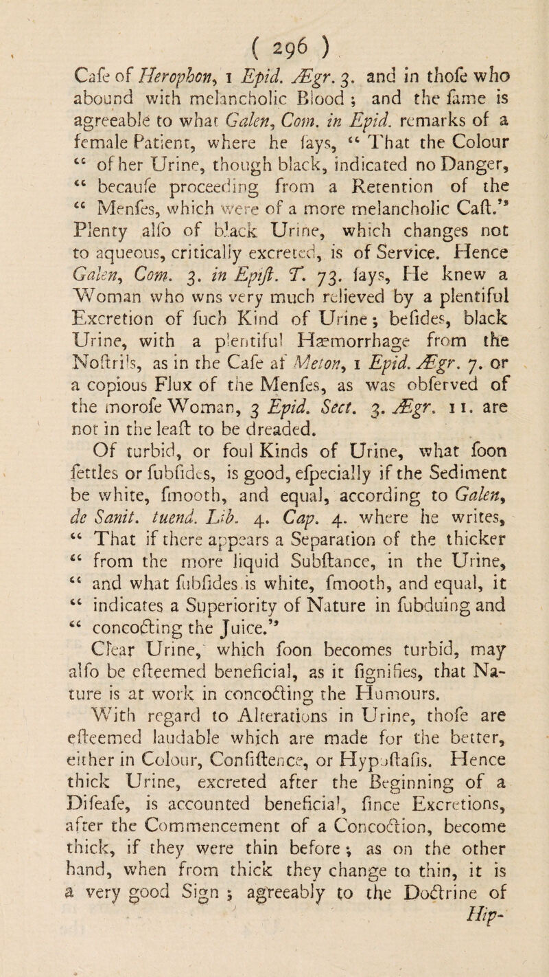 Herofhon^ i Epid, Mgr.^, and in thole who abound with melancholic Blood ; and the fame is agreeable to what Galen^ Com. in Epid. remarks of a female Patient, where he lays, “ That the Colour ‘‘ of her Urine, though black, indicated no Danger, becaufe proceeding from a Retention of the Menfes, which were of a more melancholic Caftf* Plenty alfo of black Urine, which changes not to aqueous, critically excreted, is of Service. Hence Galen., Com. 3. in Epift. T. 73. lays. He knew a Vfoman who wns very much relieved by a plentiful Excretion of fuch Kind of Urine; befides, black Urine, with a plentiful Hemorrhage from the Noftrils, as in the Cafe af Meton^ i Epid. Mgr. 7. or a copious Flux of the Menfes, as was obferved of the morofe Woman, 3 Epid. Sect. Mgr. ii. are not in the lead to be dreaded. Of turbid, or foul Kinds of Urine, what foon fettles or fubfides, is good, efpecially if the Sediment be white, fmooth, and equal, according to Galen^ de Sanit. tuend. TJb. 4. Cap. 4. where he writes, “ That if there appears a Separation of the thicker ‘‘ from the more liquid Subilance, in the Urine, “ and what fubfides is white, fmooth, and equal, it ‘‘ indicates a Superiority of Nature in fubduing and concofting the Juice.” Clear Urine, which foon becomes turbid, may alfo be elleemed beneficial, as it fignifies, that Na¬ ture is at work in conceding the Humours. With regard to Alrerations in Urine, thofe are elleemed laudable which are made for the better, either in Colour, Confidence, or Hypjdafis. Hence thick Urine, excreted after the Beginning of a Difeafc, is accounted beneficial, fince Excretions, after the Commencement of a Concodion, become thick, if they were thin before ; as on the other hand, when from thick they change to thin, it is a very good Sign % agreeably to the Dodrine of Hip^