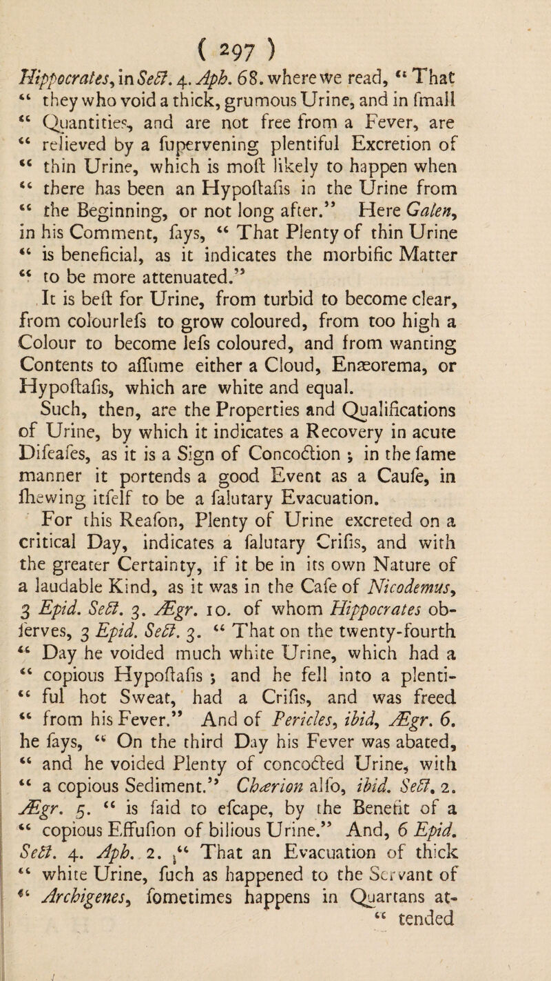 Hippocrates^ \nSe5f, 4. Aph. 68. where we read, “ That ‘‘ they who void a thick, grumous Urine, and in fmall “ Quantities, and are not free from a Fever, are relieved by a fupervening plentiful Excretion of ‘‘ thin Urine, which is moll likely to happen when there has been an Hypoltafis in the Urine from “ the Beginning, or not long after.” Here Galen^ in his Comment, fays, ‘‘ That Plenty of thin Urine “ is beneficial, as it indicates the morbific Matter ‘f to be more attenuated.” It is bed for Urine, from turbid to become clear, from colourlefs to grow coloured, from too high a Colour to become Jefs coloured, and from wanting Contents to afTume either a Cloud, Enaeorema, or Hypoftafis, which are white and equal. Such, then, are the Properties and Qualifications of Urine, by which it indicates a Recovery in acute Difeafes, as it is a Sign of Concodlion •, in the fame manner it portends a good Event as a Caule, in fhewing itfelf to be a falutary Evacuation. For this Reafon, Plenty of Urine excreted on a critical Day, indicates a falutary Crifis, and with the greater Certainty, if it be in its own Nature of a laudable Kind, as it was in the Cafe of Nicodemus^ 3 Epid. Sedt, 3. u^gr, 10. of whom Hippocrates ob- ferves, 3 Epid, Sedi. 3. ‘‘ That on the twenty-fourth “ Day he voided much white Urine, which had a “ copious Hypofiafis *, and he fell into a plenti- “ ful hot Sweat, had a Crifis, and was freed ‘‘ from his Fever.” And of Pericles^ ibid^ Mgr, 6. he fays, On the third Day his Fever was abated, “ and he voided Plenty of concodled Urine, with “ a copious Sediment.” Chorion alfo, ibid, Sebt, 2. Mgr, 5. “ is faid to efcape, by the Benefit of a ‘‘ copious Effufion of bilious Urine.” And, 6 f Se^, 4. Aph, 2. That an Evacuation of thick ‘‘ white Urine, fuch as happened to the Servant of ' Archigenes^ fometimes happens in Quartans at* ‘‘ tended