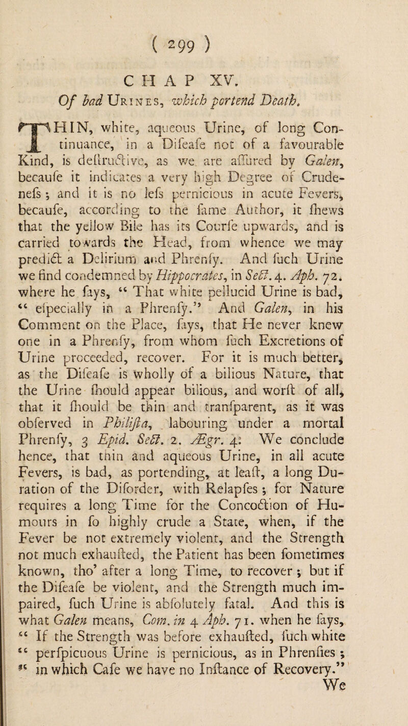 C II A P XV'. Of had Ur iNEs, which portend Death, white, aqueous Urine, of long Con- I tinuance, in a Difeafe not of a favourable Kind, is defirufcive, as we. are allured by Galen,, becaufe it indicates a very high Degree of Crude- nefs *, and it is no iefs pernicious in acute Fevers, becaufe, according to the fame Author, it fhews that the yellow Bile has its Courfe upwards, and is carried towards the Head, from whence we may predidl a Delirium and Phrenfy. And fuch Urine we find condemned by Hippocrates,, in SeD.^., Aph. y2, where he fays, That white pellucid Urine is bad, ‘‘ eipecially in a Phrenfyd’ And Galen,, in his Comment on the Place, fiys, that He never knew one in a Phrenfy, from whom fuch Excretions of Urine proceeded, recover. For it is much better, as the Difeafe is wholly of a bilious Nature, that the Urine ihould appear bilious, and worfi: of all^ that it fiiould be thin and tranfparent, as it was obferved in FhHifta^ labouring under a mortal Phrenfy, 3 Epid, Sehl, 2. yEgr. 4: We conclude hence, that tnin and aqueous Urine, in all acute Fevers, is bad, as portending, at lead, a long Du¬ ration of the Diforder, with Relapfes; for Nature requires a long Time for the Concodlion of Hu¬ mours in fo highly crude a State, when, if the Fever be not extremely violent, and the Strength not much exhaufted, the Patient has been fometimes known, tho’ after a long Time, to recover ; but if the Difeafe be violent, and the Strength much im¬ paired, fuch Urine is abfolutely fatal. And this is what Galen means, Com. in 4 Aph. 71. when he fays, “ If the Strength was before exhaufted, fuch white perfpicLious Urine is pernicious, as in Phrenfies ; m which Cafe we have no Inflance of Recovery.”' We