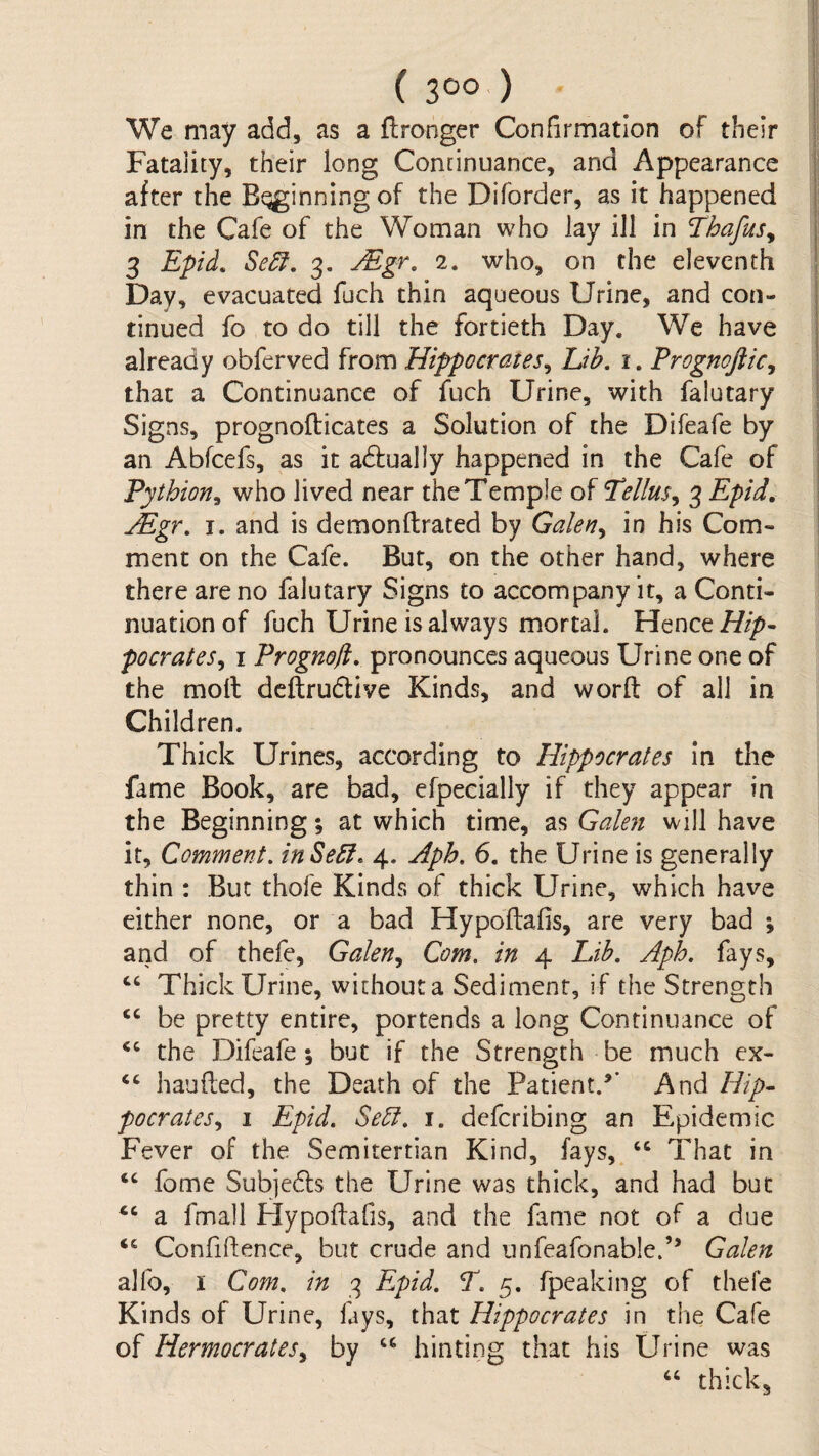 ( 3C>o ) j We may add, as a Wronger Confirmation of their I Fatality, their long Continuance, and Appearance j after the Beginning of the Difbrder, as it happened j in the Cafe of the Woman who lay ill in Thafus^ j 3 Epid. 3. ^gr, 2. who, on the eleventh I Day, evacuated fuch thin aqueous Urine, and con- | tinued fo to do till the fortieth Day. We have | already obferved from Hippocrates^ Lib, i. Prognoftic^ | that a Continuance of fuch Urine, with falutary j Signs, prognofticates a Solution of the Difeafe by | an Abfcefs, as it adfually happened in the Cafe of j Tythion^ who lived near the Temple of Tellus,^ 3 Epid^ \ jEgr, I. and is demonftrated by Galen^ in his Com¬ ment on the Cafe. But, on the other hand, where there are no falutary Signs to accompany it, a Conti¬ nuation of fuch Urine is always mortal. Hence 7//^- poor at es^ i Prognofi, pronounces aqueous Urine one of the moll deftrudlive Kinds, and word of all in Children. Thick Urines, according to Hippocrates in the fame Book, are bad, efpecially if they appear in the Beginning; at which time, as Galeji will have it. Comment. inSeSI. 4. Hpb. 6. the Urine is generally thin : But thofe Kinds of thick Urine, which have either none, or a bad Hypodafis, are very bad ; and of thefe, Galen, Com. in 4 Lib. Aph. fays, ‘‘ Thick Urine, without a Sediment, if the Strength ‘‘ be pretty entire, portends a long Continuance of ‘‘ the Difeafe; but if the Strength be much cx- ‘‘ handed, the Death of the Patient/’ And Hip¬ pocrates, I Epid. Sebi. i. defcribing an Epidemic Fever of the Semitertian Kind, fays, That in “ fome Subjedls the Urine was thick, and had but a fmall Flypodafis, and the fame not of a due ‘‘ Confidence, but crude and unfeafonable.” Galen alfo, I Com. in 3 Epid. T. 5. fpeaking of thefe Kinds of Urine, fays, that Hippocrates in the Cafe of Hermocrates, by hinting that his Urine was “ thick.