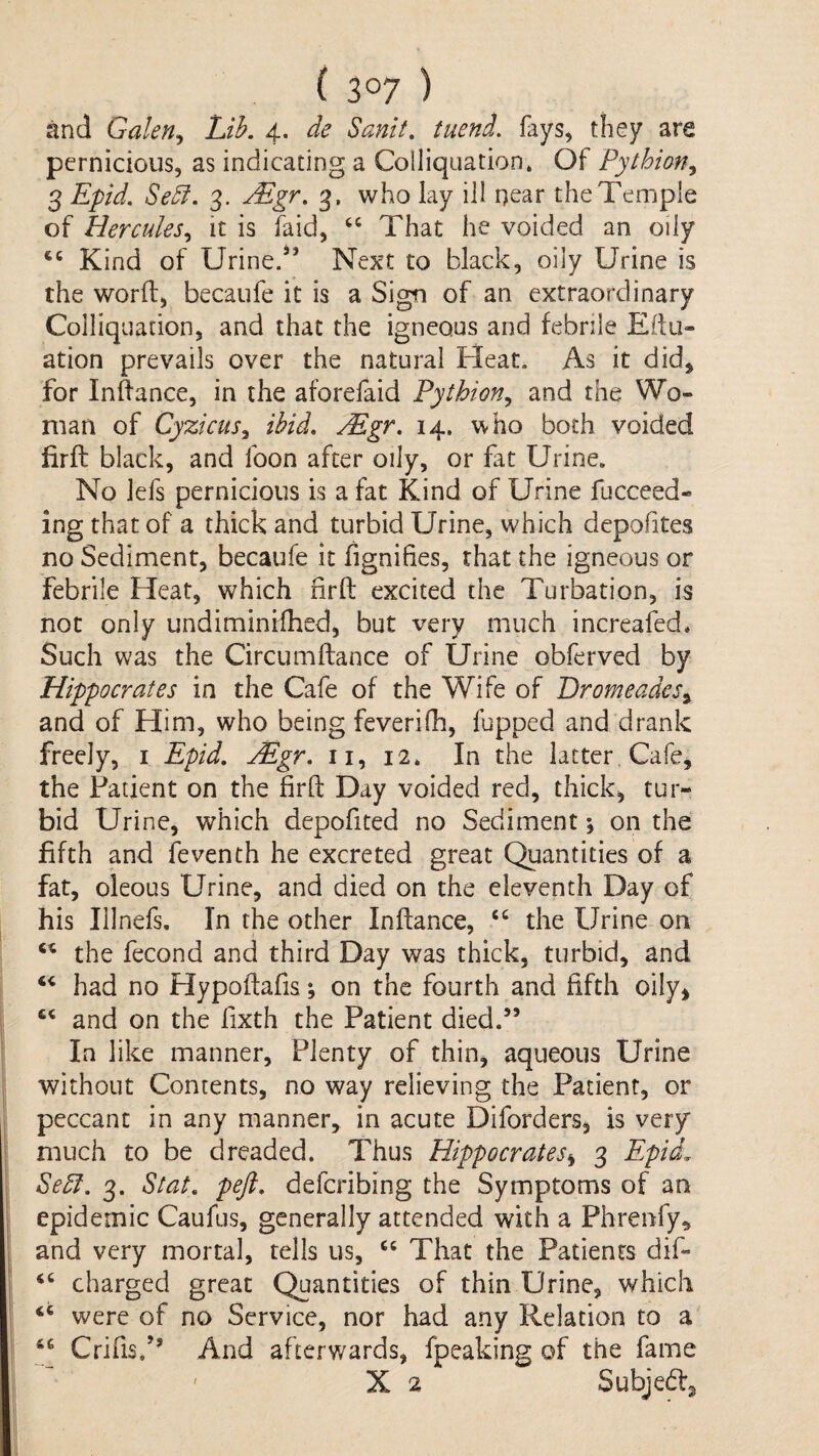 ( 3°7 ) and Gakn^ Lih. 4. de Sanit, tuend. fays, they are pernicious, as indicating a Colliquation* Of Pythian^ 3 Epid. Se£l. 3. jEgr, 3, who lay ill qear the Temple of Hercules^ it is faid, That he voided an oily Kind of Urined’ Next to black, oily Urine is the word) becaufe it is a Sign of an extraordinary Colliquadon, and that the igneous and febrile Edu- ation prevails over the natural Heat. As it did^ for Indance, in the aforefaid Pythion^ and the Wo¬ man of Cyzicus^ ibid, Mgr, 14. who both voided firft black, and foon after oily, or fat Urine. No lefs pernicious is a fat Kind of Urine fucceed- ing that of a thick and turbid Urine, which depofites no Sediment, becaufe it fignifies, that the igneous or febrile Heat, which fird excited the Turbation, is not only undiminHhed, but very much increafed* Such was the Circumdance of Urine obferved by Hippocrates in the Cafe of the Wife of Eromeades^ and of Him, who being feverifh, fupped and drank freely, i Epid, Mgr, ii, 12. In the latter, Cafe, the Patient on the fird Day voided red, thick, tur¬ bid Uri ne, which depofited no Sediment ♦, on the fifth and feventh he excreted great Quantities of a fat, oleous Urine, and died on the eleventh Day of his Illnefs. In the other Indance, “ the Urine on the fecond and third Day was thick, turbid, and had no Hypodafis; on the fourth and fifth oily, and on the fixth the Patient died.” In like manner. Plenty of thin, aqueous Urine without Contents, no way relieving the Patient, or peccant in any manner, in acute Diforders, is very much to be dreaded. Thus Hippocrates3 Epid. SeEl, 3. Stat, peft, deferibing the Symptoms of an epidemic Caufus, generally attended with a Phrenfy, and very mortal, tells us, “ That the Patients dif- charged great Quantities of thin Urine, which ‘‘ were of no Service, nor had any Relation to a Crifis/’ And afterwards, fpeaking of the fame X 2 Subjedf,