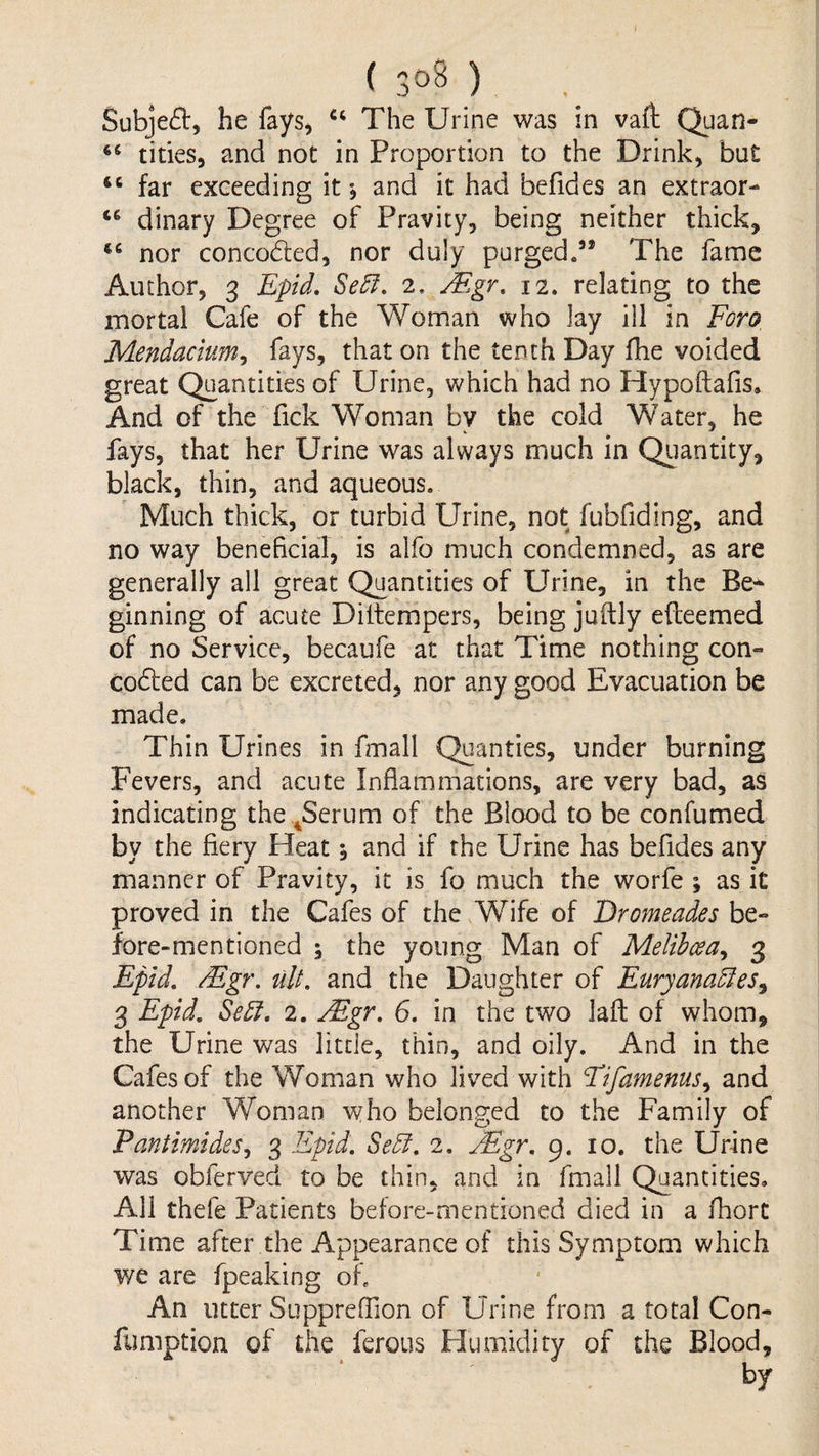 ( ) Subje(51:, he fays, The Urine was in vaft Quan- tides, and not in Proportion to the Drink, but “ far exceeding it *, and it had befides an extraor- dinary Degree of Pravicy, being neither thick, nor concoded, nor duly purgedThe fame Author, 3 Epid, Se5f, 2, jEgr. 12. relating to the mortal Cafe of the Woman who lay ill in Foro, Mendacium^ fays, that on the tenth Day fhe voided great Quantities of Urine, which had no Hypoftafis. And of the Tick Woman by the cold Water, he fays, that her Urine was always much in Quantity, black, thin, and aqueous. Much thick, or turbid Urine, not fubfiding, and no way beneficial, is alfo much condemned, as are generally all great Quantities of Urine, in the Be^ ginning of acute Diltempers, being juftly efleemed of no Service, becaufe at that Time nothing con« coded can be excreted, nor any good Evacuation be made. Thin Urines in fmall Quanties, under burning Fevers, and acute Inflammations, are very bad, as indicating the .^Serum of the Blood to be confumed by the fiery Heat 5 and if the Urine has befides any manner of Pravity, it is fo much the worfe ; as it proved in the Cafes of the Wife of Eromeades be¬ fore-mentioned ; the young Man of Melihcea^ 3 Epid, Mgr, ult, and the Daughter of Euryana5Ies^ 3 Epid, Se5f, 2. Mgr, 6, in the two laid of whom, the Urine was little, thin, and oily. And in the Cafes of the Woman who lived with Fifamenus,^ and another Woman who belonged to the Family of Pantimides,, 3 Epid, Se5l, 2, Mgr, 9. 10. the Urine was obferved to be thin, and in fmall Quantities. All thefe Patients before-mentioned died in a fhort Time after the Appearance of this Symptom which we are fpeaking of. An utter Suppreffion of Urine from a total Con- fimiption of the ferous Humidity of the Blood, by