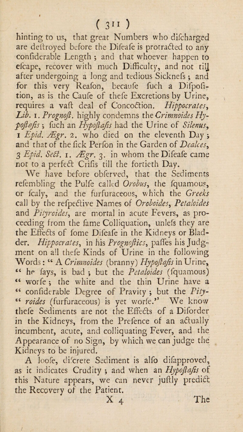 I ( 3” ) hinting to ns, that great Numbers who difcharged are deitroyed before the Difeafe is prorradied to any confiderable Length ; and that whoever happen to efcape, recover with much Difficulty, and not tilj after undergoing a long and tedious Sicknefs; and for this very Reafon, becaufe fuch a Difpofi- tion, as is the Caufe of thefe Excretions by Urine, requires a vafl: deal of Concodlion. Hippocrates^ Lfb, I. Prognoji, highly condemns xh^Crimnoides Hy- pojlajts ; fuch an Hypoftafis had the Urine of Silenus^ I Epid. jEgr. 2. who died on the eleventh Day y and that of the Tick Perfon in the Garden of Deakes^ 3 Epid. Sedl. i. Mgr. 3. in whom the Difeafe came not to a perfedt Crifis till the fortieth Day. We have before obferved, that the Sediments refembling the Pulfe called Orohus^ the fquamous, or fcaly, and the furfuraceous, which the Greeks call by the refpedlive Names of Orohoides^ Petaloides and Pityroides^ are mortal in acute Fevers, as pro¬ ceeding from the fame Colliquation, unlefs they are the Effedts of fome Difeafe in the Kidneys or Blad¬ der. Hippocrates.^ in his Prognofiics^ palfes his Judg¬ ment on ail thefe Kinds of Urine in the following Words: A Crimnoides (branny) Hypoftafts in Urine, he fays, is bad ; but the Petaloides (fquam.ous) wwfe ; the white and the thin Urine have a confiderable Degree of Pravity ; but the Pity- roides (furfuraceous) is yet worfe.” We know thefe Sediments are not the Effedts of a Diforder in the Kidneys, from the Prefence of an adlually incumbent, acute, and colliquating Fever, and the Appearance of no Sign, by which we can judge the Kidneys to be injured. A loofe, di:'^crere Sediment is alfo difapproved, as it indicates Crudity ; and when an Hypoflafis of this Nature appears, we can never juftly predidl the Recovery of the Patient. X 4 The