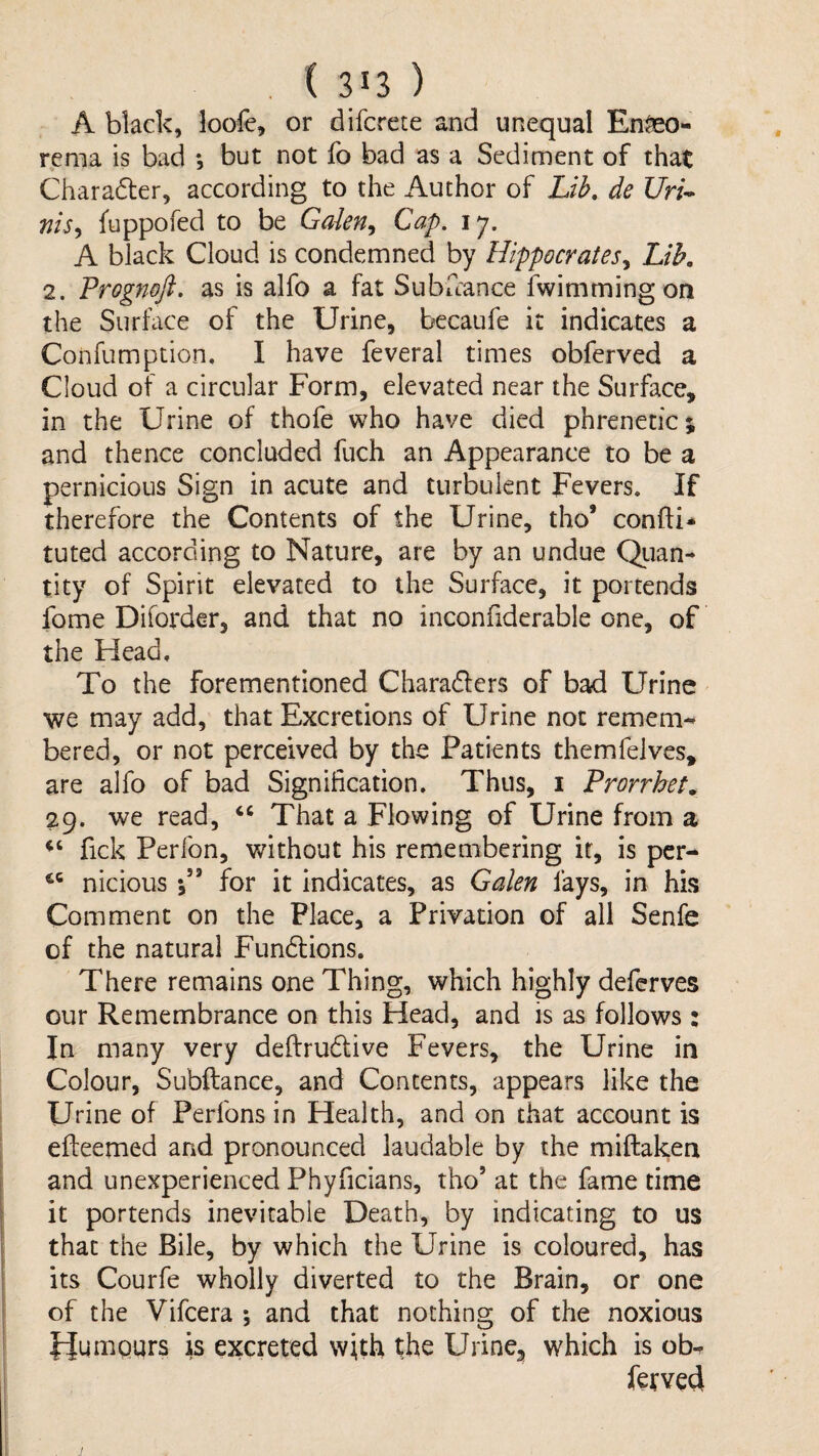 A black, loofe, or difcrete and unequal En^eo- rema is bad ; but not fo bad as a Sediment of that Charadler, according to the Author of Lib. de Uri^ Tiis^ fuppofed to be Galen^ Cap, 17. A black Cloud is condemned by Hippocrates^ Lib, 2. Prognoft. as is alfo a fat Subuance fwimming on the Surface of the Urine, becaufe it indicates a Confumption, I have feveral times obferved a Cloud of a circular Form, elevated near the Surface, in the Urine of thofe who have died phrenetic; and thence concluded fuch an Appearance to be a pernicious Sign in acute and turbulent Fevers. If therefore the Contents of the Urine, tho’ confti* tuted according to Nature, are by an undue Qiian- tity of Spirit elevated to the Surface, it portends fome Diforder, and that no inconfiderable one, of the Head. To the forementioned Charadlers of bad Urine we may add, that Excretions of Urine not remem-» bered, or not perceived by the Patients themfelves, are alfo of bad Signification. Thus, i Prorrhet. 29. we read, “ That a Flowing of Urine from a fick Perfon, without his remembering it, is per- niciousfor it indicates, as Galen fays, in his Comment on the Place, a Privation of all Senfe of the natural Fundlions. There remains one Thing, which highly deferves our Remembrance on this Head, and is as follows : In many very deftrudfive Fevers, the Urine in Colour, Subftance, and Concents, appears like the Urine of Perfons in Health, and on tiiat account is efteemed and pronounced laudable by the miftaken and unexperienced Phyficians, tho’ at the fame time it portends inevitable Death, by indicating to us that the Bile, by which the Urine is coloured, has its Courfe wholly diverted to the Brain, or one of the Vifeera j and that nothing of the noxious Humours is excreted with the Urine, which is ob-. ferved