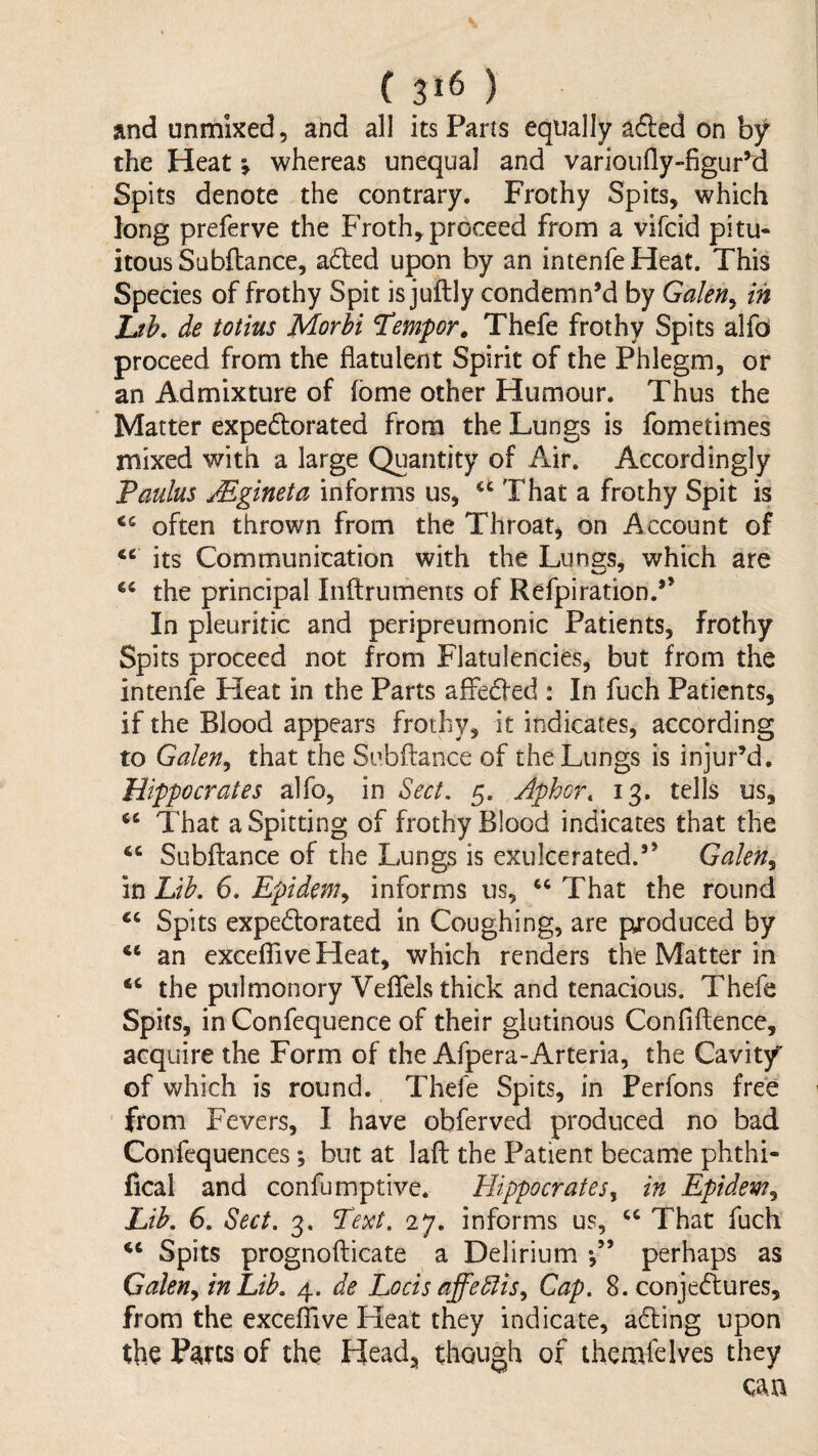 and unmixed, and all its Parts equally adled on by the Heat; whereas unequal and varioufly-figur’d Spits denote the contrary. Frothy Spits, which long preferve the Froth, proceed from a vifcid pitu- itous Subftance, a6led upon by an intenfeHeat. This Species of frothy Spit is juftly condemn’d by Galen^ in Lth. de totius Morhi Temper, Thefe frothy Spits alfo proceed from the flatulent Spirit of the Phlegm, or an Admixture of fome other Humour. Thus the Matter expedlorated from the Lungs is fometimes mixed with a large Quantity of Air. Accordingly Taulus Mgineta informs us, “ That a frothy Spit is often thrown from the Throat, on Account of its Communication with the Lungs, which are the principal Inftruments of Refpiration.’’ In pleuritic and peripreurnonic Patients, frothy Spits proceed not from Flatulencies, but from the intenfe Heat in the Parts affedfed : In fuch Patients, if the Blood appears frothy, it indicates, according to Galen^ that the Subftance of the Lungs is injur’d. Hippocrates alfo, in Sect. 5. Aphor, 13. tells us. That a Spitting of frothy Blood indicates that the Subftance of the Lungs is exulcerated.” Galen^ in Lth. 6. Epidem^ informs us, That the round Spits expedlorated in Coughing, are produced by an exceffive Heat, which renders the Matter in the pulmonory Veflels thick and tenacious. Thefe Spits, in Confequence of their glutinous Confiftence, acquire the Form of the Afpera-Arteria, the Cavity of which is round. Thefe Spits, in Perfons free from Fevers, I have obferved produced no bad Confequences; but at laft the Patient became phthi- fical and confumptive. Hippocrates^ in Epidem^ Lib. 6. Sect. 3. Text. 27. informs us, That fuch Spits prognofticate a Delirium perhaps as Galen^ in Lib. 4. de Locis affeblis^ Cap. 8. conjeeftures, from the exceflive Heat they indicate, adling upon the P^rts of the Head, though of themfelves they